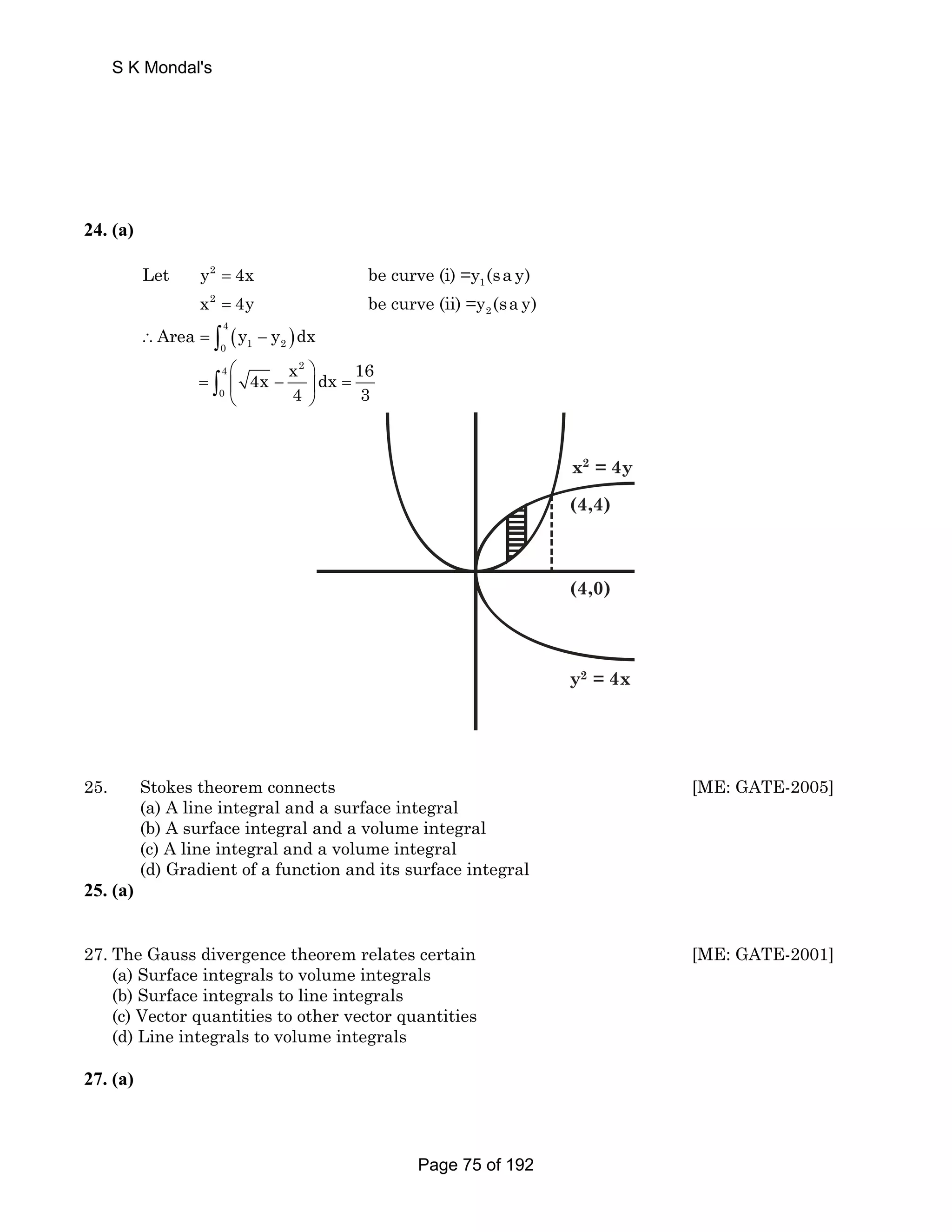 S K Mondal's 
24. (a) 
Let y 4x be curve (i) =y (sa y) 
= 
= 
2 
1 
x 2 
4y be curve (ii) =y (sa y) 
2 
( ) 4 
0 1 2 ∴Area = ∫ y − y dx 
4x x dx 16 
4 2 
0 
⎛ ⎞ 
⎝ ⎠ ∫ 
= ⎜ − ⎟ = 
4 3 
x2 = 4y 
(4,4) 
(4,0) 
y2 = 4x 
25. Stokes theorem connects [ME: GATE-2005] 
(a) A line integral and a surface integral 
(b) A surface integral and a volume integral 
(c) A line integral and a volume integral 
(d) Gradient of a function and its surface integral 
25. (a) 
27. The Gauss divergence theorem relates certain [ME: GATE-2001] 
(a) Surface integrals to volume integrals 
(b) Surface integrals to line integrals 
(c) Vector quantities to other vector quantities 
(d) Line integrals to volume integrals 
27. (a) 
Page 75 of 192 
 