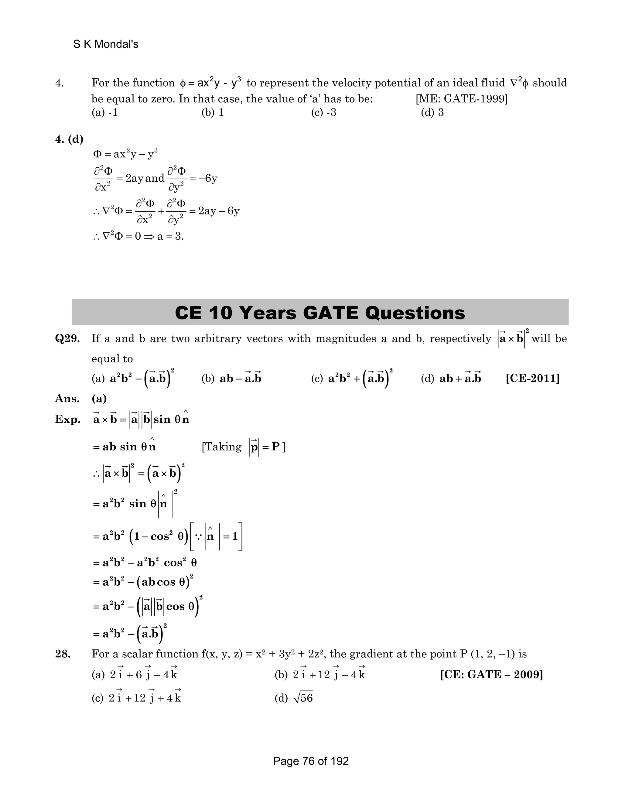 S K Mondal's 
4. For the function φ = ax2y - y3 to represent the velocity potential of an ideal fluid ∇2φ should 
be equal to zero. In that case, the value of ‘a’ has to be: [ME: GATE-1999] 
(a) -1 (b) 1 (c) -3 (d) 3 
4. (d) 
Φ = ax2y − y3 
2 2 
∂ Φ ∂ Φ 
= 2ay and =− 
6y 
x 2 y 
2 ∂ ∂ 
2 2 
2 
∂ Φ ∂ Φ 
2 2 2ay 6y 
x y 
∴∇ Φ = + = − 
∂ ∂ 
∴∇2Φ = 0⇒a = 3. 
CE 10 Years GATE Questions 
JG JG will be 
Q29. If a and b are two arbitrary vectors with magnitudes a and b, respectively 2 a × b 
equal to 
(a) ( )a2b2 a.b 2 − 
JG JG (c) ( )a2b2 a.b 2 + 
JG JG (b) ab − a.b 
JG JG [CE-2011] 
JG JG (d) ab + a.b 
Ans. (a) 
Exp. a b a bsin n ∧ 
JG JG JG JG 
× = θ 
ab sin n ∧ 
JG ] 
= θ [Taking p = P 
JG JG JG JG 
( )2 2 ∴ a × b = a × b 
2 
2 2 a b sin n ∧ 
= θ 
⎡ ∧ ⎤ 
a2b2 (1 cos2 ) n 1 
= − θ ⎢ ∵ 
= ⎣ ⎥ ⎦ 
= a2b2 − a2b2 cos2 θ 
= a2b2 − (abcos θ)2 
JG JG 
( )a2b2 a.b 2 = − 
( )2 
= a2b2 − a b cos θ 
JG JG 
28. For a scalar function f(x, y, z) = x2 + 3y2 + 2z2, the gradient at the point P (1, 2, –1) is 
(a) 2 i 6 j 4k → → → 
+ + (b) 2 i 12 j 4k → → → 
+ − [CE: GATE – 2009] 
(c) 2 i 12 j 4k → → → 
+ + (d) 56 
Page 76 of 192 
 
