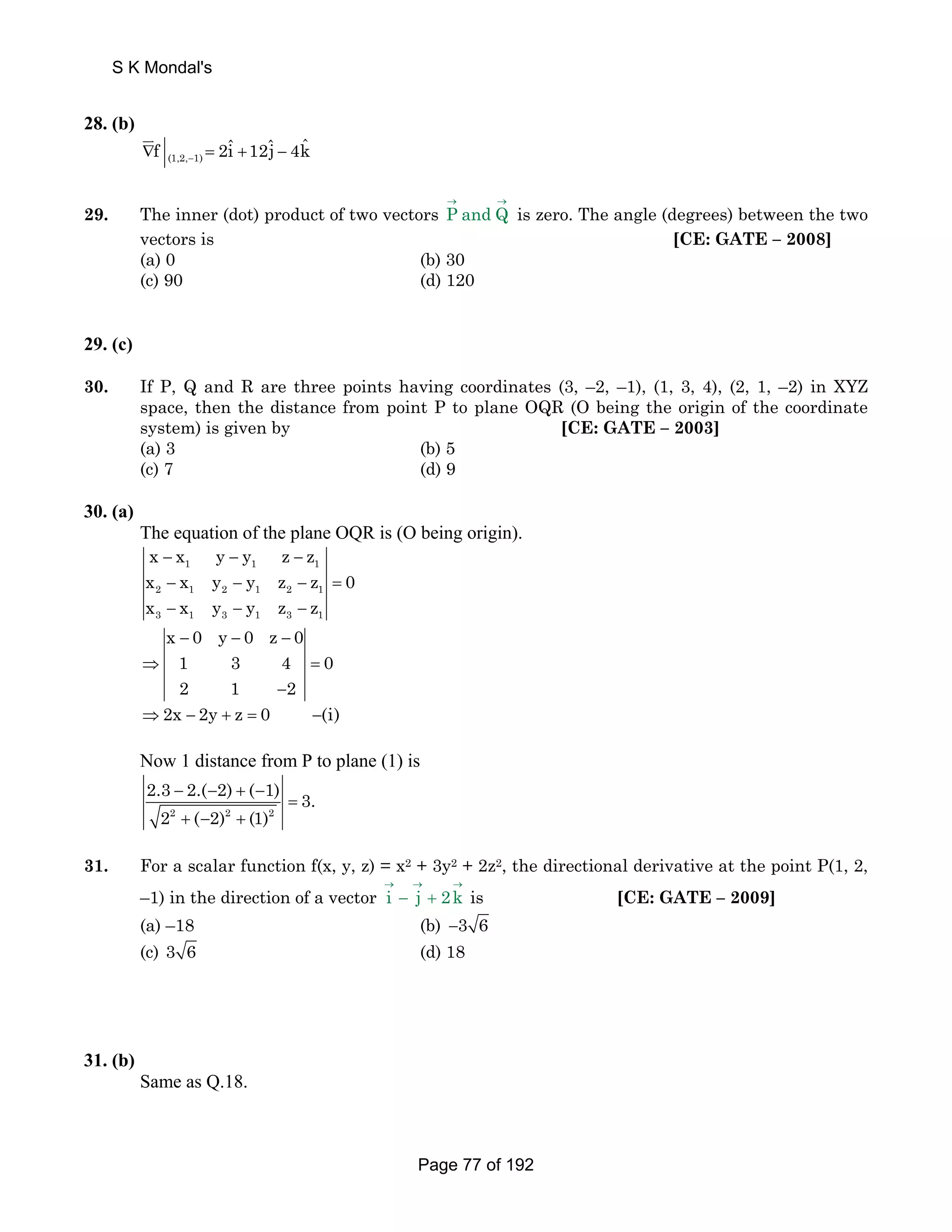 S K Mondal's 
28. (b) 
f 2iˆ 12ˆj 4kˆ − ∇ = + − 
(1,2, 1) 
JK 
29. The inner (dot) product of two vectors P andQ → → is zero. The angle (degrees) between the two 
vectors is [CE: GATE – 2008] 
(a) 0 (b) 30 
(c) 90 (d) 120 
29. (c) 
30. If P, Q and R are three points having coordinates (3, –2, –1), (1, 3, 4), (2, 1, –2) in XYZ 
space, then the distance from point P to plane OQR (O being the origin of the coordinate 
system) is given by [CE: GATE – 2003] 
(a) 3 (b) 5 
(c) 7 (d) 9 
30. (a) 
The equation of the plane OQR is (O being origin). 
x x y y z z 
x x y y z z 0 
x x y y z z 
− 1 − 1 − 
1 
− − − = 
− − − 
x 0 y 0 z 0 
1 3 4 0 
2 1 2 
2 1 2 1 2 1 
3 1 3 1 3 1 
− − − 
⇒ = 
− 
⇒2x − 2y + z = 0 −(i) 
Now 1 distance from P to plane (1) is 
2.3 − 2.( − 2) + ( − 
1) = 
3. 
2 2 + ( − 2) 2 + (1) 
2 
31. For a scalar function f(x, y, z) = x2 + 3y2 + 2z2, the directional derivative at the point P(1, 2, 
–1) in the direction of a vector i j 2k → → → 
− + is [CE: GATE – 2009] 
(a) –18 (b) −3 6 
(c) 3 6 (d) 18 
31. (b) 
Same as Q.18. 
Page 77 of 192 
 