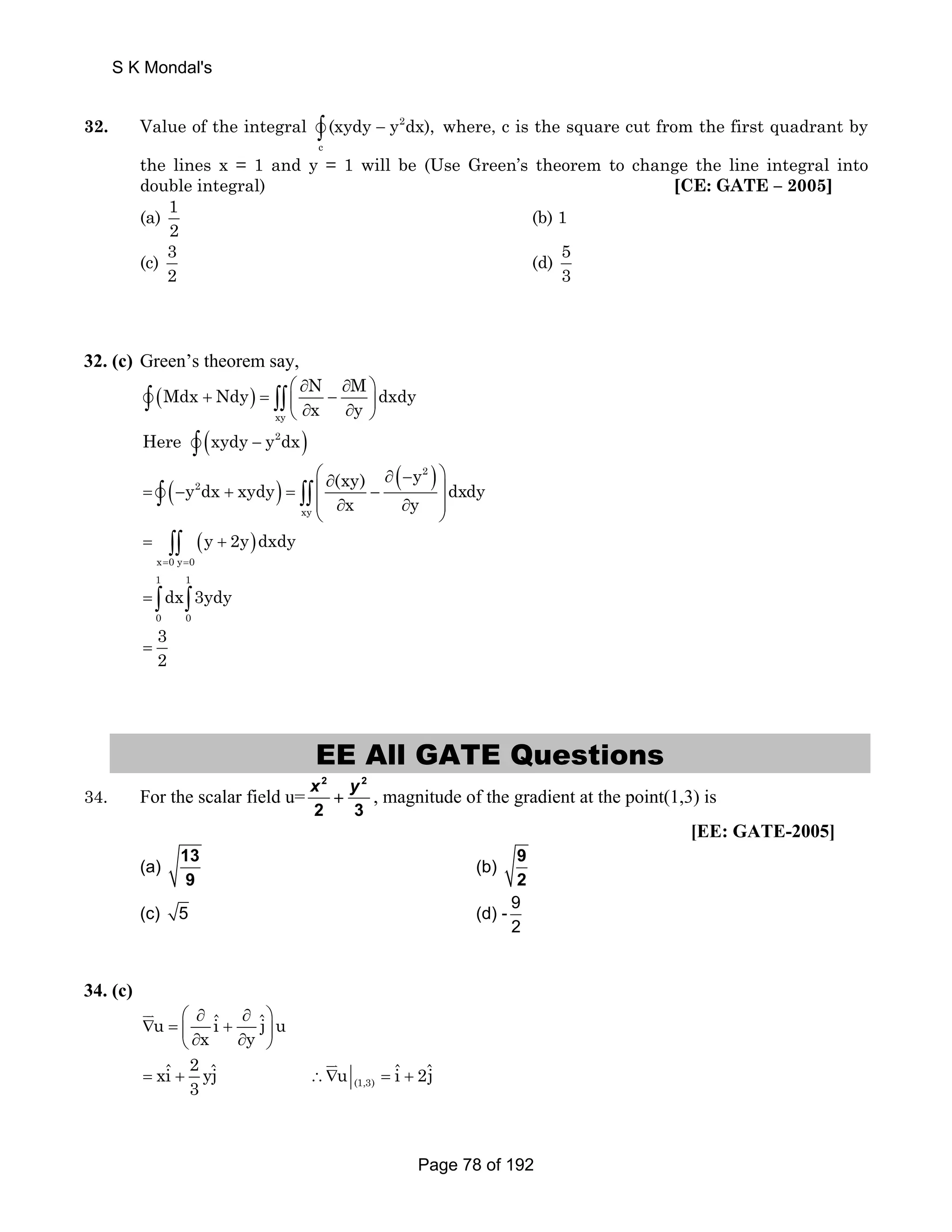 32. Value of the integral 2 
v∫ (xydy − y dx), where, c is the square cut from the first quadrant by 
c 
the lines x = 1 and y = 1 will be (Use Green’s theorem to change the line integral into 
double integral) [CE: GATE – 2005] 
(a) 1 
2 
(b) 1 
(c) 3 
2 
(d) 53 
32. (c) Green’s theorem say, 
Mdx Ndy N M dxdy 
( ) ⎛ ∂ ∂ ⎞ 
v∫ + = ∫∫ ⎜ x − xy 
⎝ ∂ ∂ y 
⎟ ⎠ Here v∫ (xydy − y2dx) 
= (− + ) = ⎛⎜ ∂ − ∂ (− ) ⎞⎟ 
(xy) y y dx xydy dxdy 
⎜ ∂ ∂ ⎟ ⎝ ⎠ 
v∫ ∫∫ 
2 
2 
xy 
x y 
( ) 
= ∫∫ + 
x 0y 0 
=∫ ∫ 
y 2y dxdy 
= = 
1 1 
dx 3ydy 
0 0 
3 
= 
2 EE All GATE Questions 
34. For the scalar field u= 
2 2 
2 3 
x + y , magnitude of the gradient at the point(1,3) is 
[EE: GATE-2005] 
(a) 13 
9 
(b) 9 
2 
(c) 5 (d) - 9 
2 
34. (c) 
⎛ ∂ ∂ ⎞ 
u iˆ ˆj u 
∇ = ⎜ + ⎟ ⎝ ∂ x ∂ y 
⎠ 
JK 
xiˆ 2 yˆj u iˆ 2ˆj 
= + 3 ∴∇ (1,3) 
= + 
JK 
S K Mondal's 
Page 78 of 192 
 