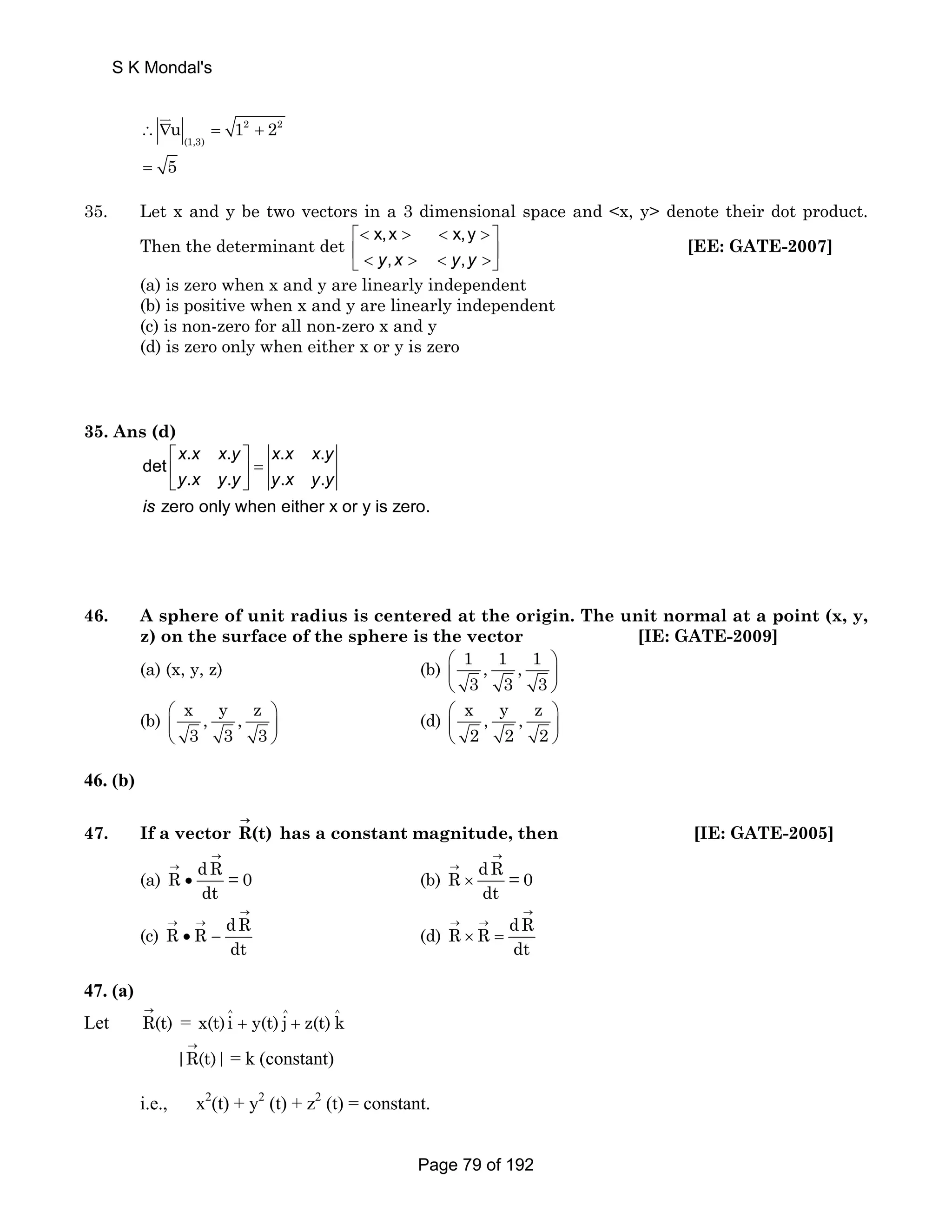 S K Mondal's 
∴ ∇u = 1 + 2 
2 2 
(1,3) 
JK 
= 5 
35. Let x and y be two vectors in a 3 dimensional space and x, y denote their dot product. 
Then the determinant det x,x x,y 
⎡   ⎤ 
⎢ ⎣  y,x   y,y 
⎥ ⎦ 
[EE: GATE-2007] 
(a) is zero when x and y are linearly independent 
(b) is positive when x and y are linearly independent 
(c) is non-zero for all non-zero x and y 
(d) is zero only when either x or y is zero 
35. Ans (d) 
. . . . 
det 
x x x y x x x y 
y x y y y x y y 
. . . . 
zero only when either x or y is zero. 
is 
⎡ ⎤ 
⎢ ⎥ = 
⎣ ⎦ 
46. A sphere of unit radius is centered at the origin. The unit normal at a point (x, y, 
z) on the surface of the sphere is the vector [IE: GATE-2009] 
(a) (x, y, z) (b) 1 , 1 , 1 
⎛ ⎞ 
⎜ ⎟ 
⎝ 3 3 3 
⎠ 
(b) x , y , z 
⎛ ⎞ 
⎜ ⎟ 
⎝ 3 3 3 
⎠ 
(d) x , y , z 
⎛ ⎞ 
⎜ ⎟ 
⎝ ⎠ 
2 2 2 
46. (b) 
→ 
47. If a vector R(t) 
has a constant magnitude, then [IE: GATE-2005] 
→ 
(a) R dR = 0 
→ 
→ 
• (b) R dR = 0 
dt 
dt 
→ 
× 
→ 
(c) R R dR 
→ 
→ → 
• − (d) R R dR 
dt 
dt 
→ → 
× = 
47. (a) 
Let R(t) → 
= ^ ^ ^ x(t)i + y(t) j + z(t) k 
|R(t)| → 
= k (constant) 
i.e., x2(t) + y2 (t) + z2 (t) = constant. 
Page 79 of 192 
 