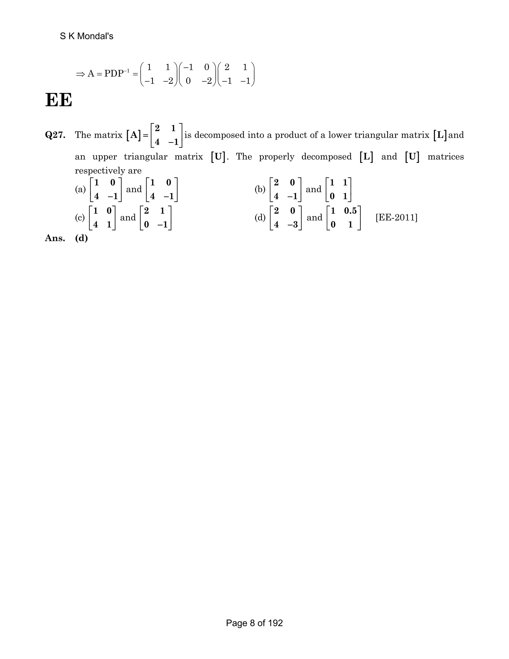 S K Mondal's 
1 A PDP 1 1 1 0 2 1 
− ⎛ ⎞ ⎛ − ⎞ ⎛ ⎞ 
⇒ = = ⎜ ⎝− 1 − 2 ⎟ ⎜ ⎟ ⎜ ⎟ ⎠ ⎝ 0 − 2 ⎠ ⎝− 1 − 1 
⎠ 
EE 
Q27. The matrix [ ] 2 1 
A 
⎡ ⎤ 
= ⎢ ⎥ ⎣ 4 − 1 
⎦ 
is decomposed into a product of a lower triangular matrix [L]and 
an upper triangular matrix [U]. The properly decomposed [L] and [U] matrices 
respectively are 
(a) 1 0 
⎡ ⎤ 
⎢ ⎣ 4 − 1 
⎥ ⎦ 
and 1 0 
⎡ ⎤ 
⎢ ⎣ 4 − 1 
⎥ ⎦ 
(b) 2 0 
⎡ ⎤ 
⎢ ⎣ 4 − 1 
⎥ ⎦ 
and 1 1 
⎡ ⎤ 
⎢ ⎥ 
⎣ 0 1 
⎦ 
(c) 1 0 
⎡ ⎤ 
⎢ ⎥ 
⎣ 4 1 
⎦ 
and 2 1 
⎡ ⎤ 
⎢ ⎣ 0 − 1 
⎥ ⎦ 
(d) 2 0 
⎡ ⎤ 
⎢ ⎣ 4 − 3 
⎥ ⎦ 
and 1 0.5 
⎡ ⎤ 
⎢ ⎥ 
⎣ 0 1 
⎦ 
[EE-2011] 
Ans. (d) 
Page 8 of 192 
 