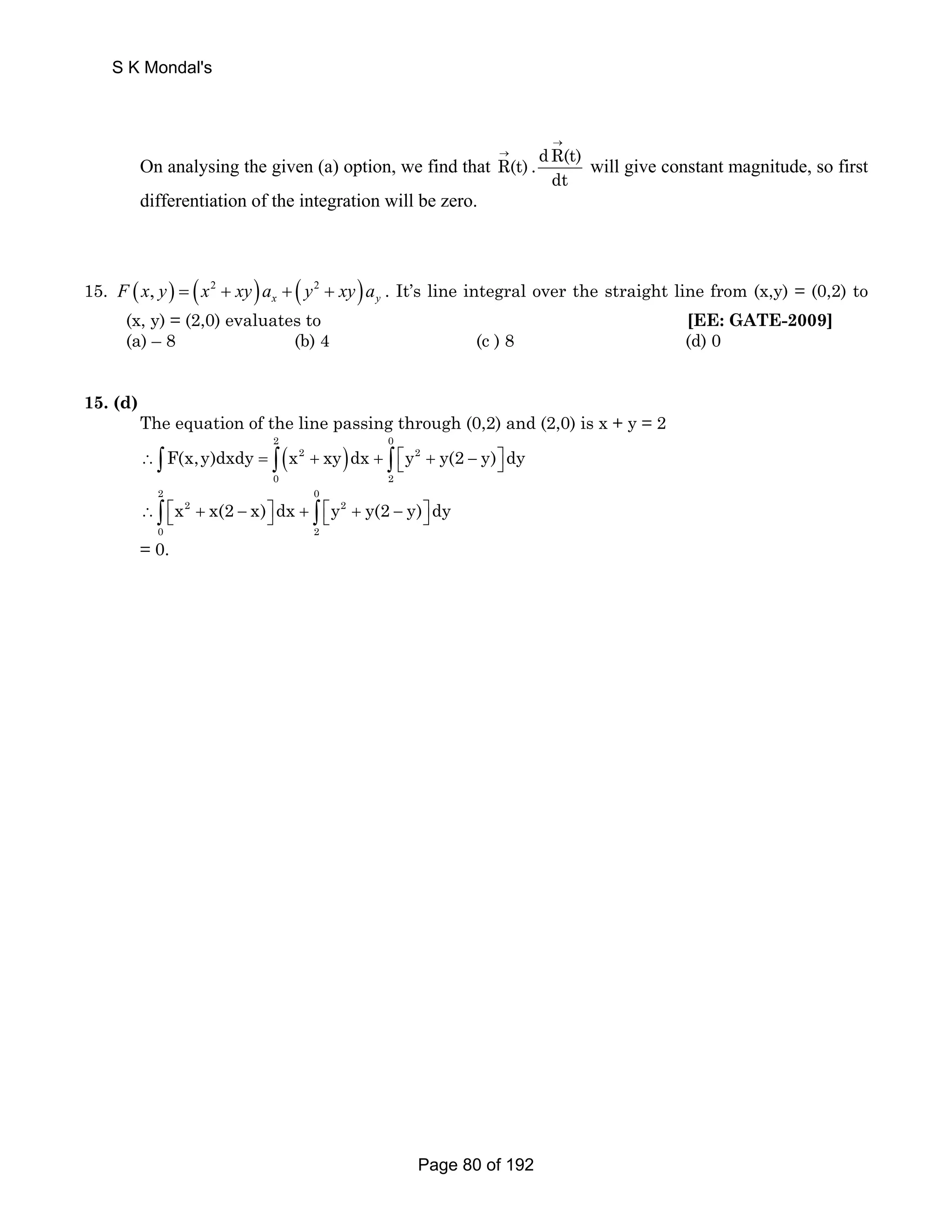 → 
S K Mondal's 
On analysing the given (a) option, we find that R(t) . dR(t) 
dt 
→ 
will give constant magnitude, so first 
differentiation of the integration will be zero. 
15. ( , ) ( 2 ) ( 2 ) x y F x y = x + xy a + y + xy a . It’s line integral over the straight line from (x,y) = (0,2) to 
(x, y) = (2,0) evaluates to [EE: GATE-2009] 
(a) – 8 (b) 4 (c ) 8 (d) 0 
15. (d) 
The equation of the line passing through (0,2) and (2,0) is x + y = 2 
( ) 2 0 
∴∫F(x,y)dxdy = ∫ x 2 + xy dx + ∫ ⎡⎣y 2 
+ y(2 − y)⎤⎦ dy 
0 2 
2 0 
∴∫ ⎡⎣x 2 + x(2 − x)⎤⎦ dx + ∫ ⎡⎣y 2 
+ y(2 − y)⎤⎦ dy 
0 2 
= 0. 
Page 80 of 192 
 