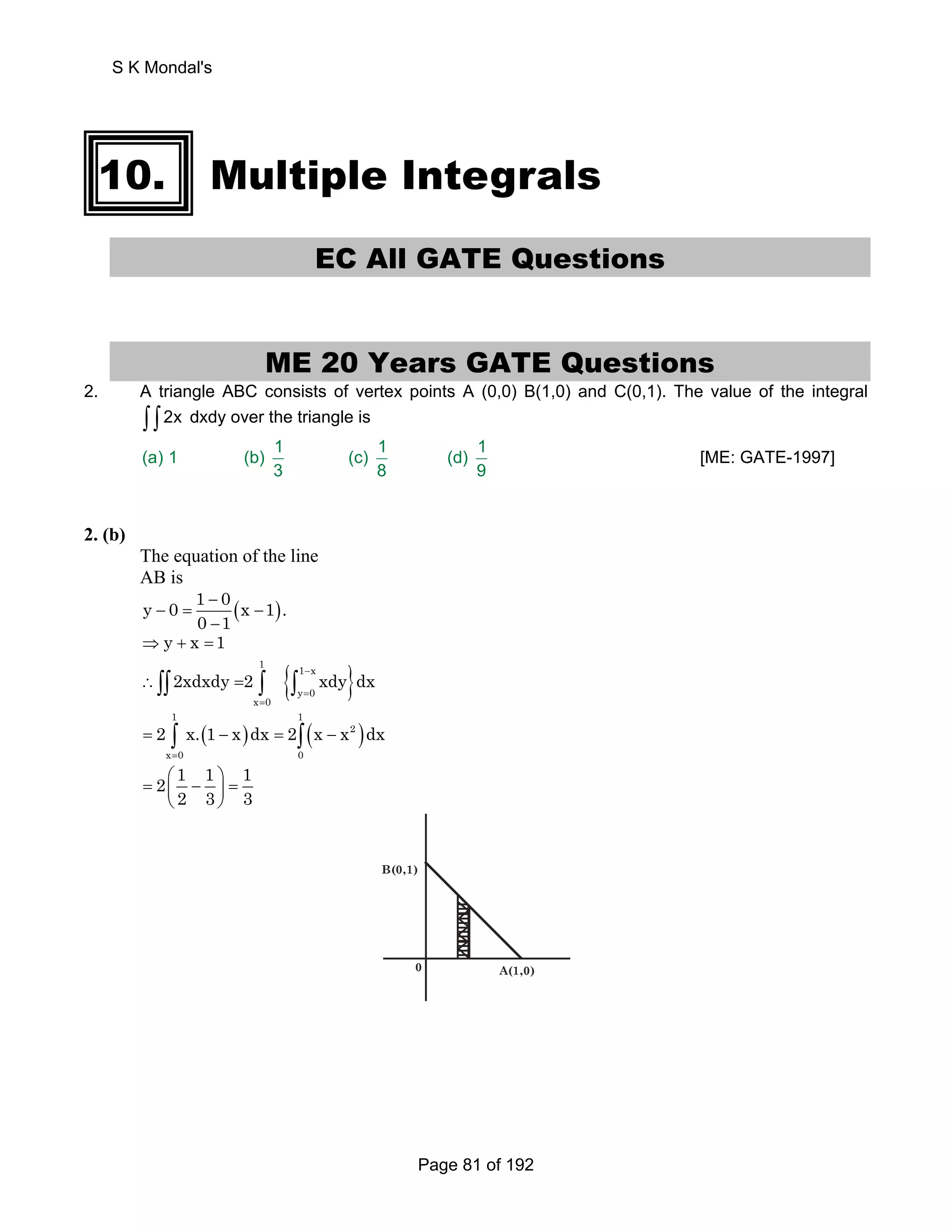 10. Multiple Integrals 
EC All GATE Questions 
ME 20 Years GATE Questions 
2. A triangle ABC consists of vertex points A (0,0) B(1,0) and C(0,1). The value of the integral 
∫ ∫ 2x dxdy over the triangle is 
(a) 1 (b) 1 (c) 1 (d) 1 
3 8 9 
[ME: GATE-1997] 
2. (b) 
The equation of the line 
AB is 
y 0 1 0 x 1 . 
− ( ) 
− = − 
0 − 
1 
⇒ y + x =1 
{ } 1 1 x 
2xdxdy 2 xdy dx − 
∴∫∫ = ∫ ∫ 
y 0 
x 0 
= 
= 
1 1 
( ) ( ) 
2 x.1 x dx 2 x x dx 
2 1 1 1 
2 3 3 
= ∫ − = ∫ − 
= 
2 
x 0 0 
= ⎛ − ⎞ = ⎜ ⎟ 
⎝ ⎠ 
A(1,0) 
B(0,1) 
0 
S K Mondal's 
Page 81 of 192 
 