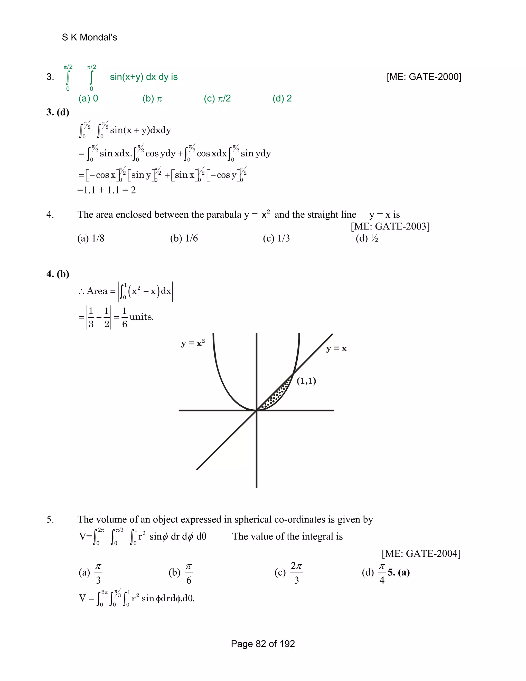 3. 
S K Mondal's 
/2 /2 
π π 
∫ ∫ [ME: GATE-2000] 
0 0 
sin(x+y) dx dy is 
(a) 0 (b) (c) π π/2 (d) 2 
3. (d) 
2 2 
0 0 sin(x y)dxdy π π 
∫ ∫ + 
2 2 2 2 
0 0 0 0 sin xdx. cos ydy cosxdx sin ydy π π π π 
= ∫ ∫ +∫ ∫ 
2 2 2 2 
0 0 0 0 cosx sin y sin x cos y π π π π 
= ⎡⎣− ⎤⎦ ⎡⎣ ⎤⎦ + ⎡⎣ ⎤⎦ ⎡⎣− ⎤⎦ 
=1.1 + 1.1 = 2 
4. The area enclosed between the parabala y = x2 and the straight line y = x is 
[ME: GATE-2003] 
(a) 1/8 (b) 1/6 (c) 1/3 (d) ½ 
4. (b) 
( ) 1 2 
0 ∴Area = ∫ x − x dx 
1 1 1units. 
3 2 6 = − = 
y = x2 
(1,1) 
y = x 
5. The volume of an object expressed in spherical co-ordinates is given by 
2π π/3 1 2 
0 0 0 
V=∫ ∫ ∫ r sinφ dr dφ dθ The value of the integral is 
[ME: GATE-2004] 
(a) (b) (c) 2 (d) 
π π π π 
3 6 3 4 
5. (a) 
2 3 1 2 
0 0 0 V rsin drd .d . π π = ∫ ∫ ∫ φ φ θ 
Page 82 of 192 
 
