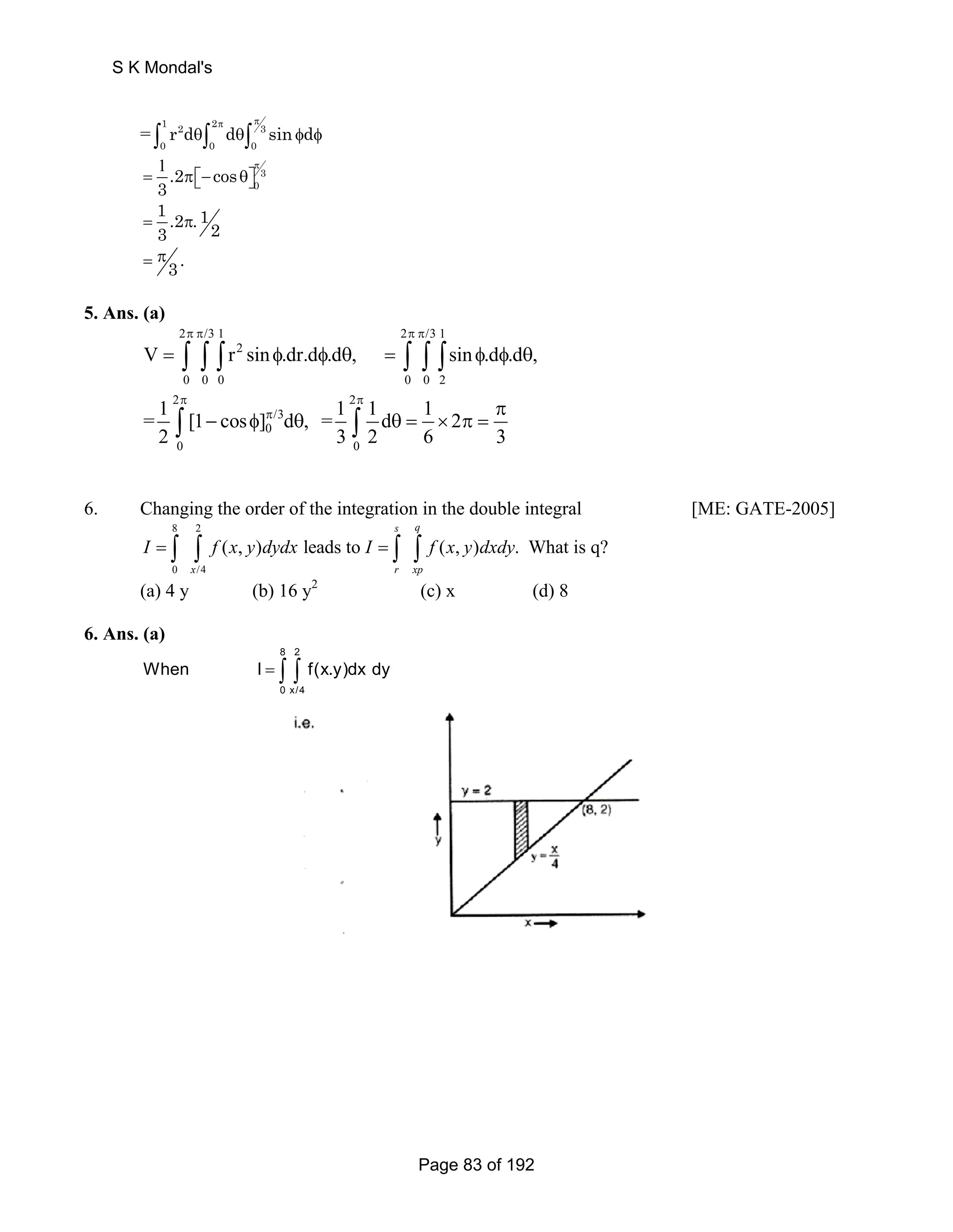 0 0 0 r d d sin d π π ∫ θ∫ θ∫ φ φ 
= 1 2 2 3 
1 π 
= π⎡⎣− θ⎤⎦ 
13 .2 .12 = π 
3. = π 
3 
0 .2 cos 
3 
5. Ans. (a) 
2 π π /31 2 π π 
/31 
∫ ∫ ∫ 2 
∫ ∫ ∫ 
∫ ∫ 
V = r sin φ .dr.d φ .d θ , = sin φ .d φ .d θ 
, 
0 0 0 0 0 2 
2 π 2 
π 
= 1 [1 cos ] π 
/3 
0 
d , = 1 1 d 1 2 
2 32 6 3 
0 0 
π 
− φ θ θ= × π= 
6. Changing the order of the integration in the double integral [ME: GATE-2005] 
8 2 
I = ∫ ∫ f x y dydx I = ∫ ∫ f x y dxdy 
0 /4 
(a) 4 y (b) 16 y2 (c) x (d) 8 
s q 
( , ) leads to ( , ) . What is q? 
x rxp 
6. Ans. (a) 
8 2 
When I = ∫ ∫ f(x.y)dx dy 
0 x/4 
S K Mondal's 
Page 83 of 192 
 