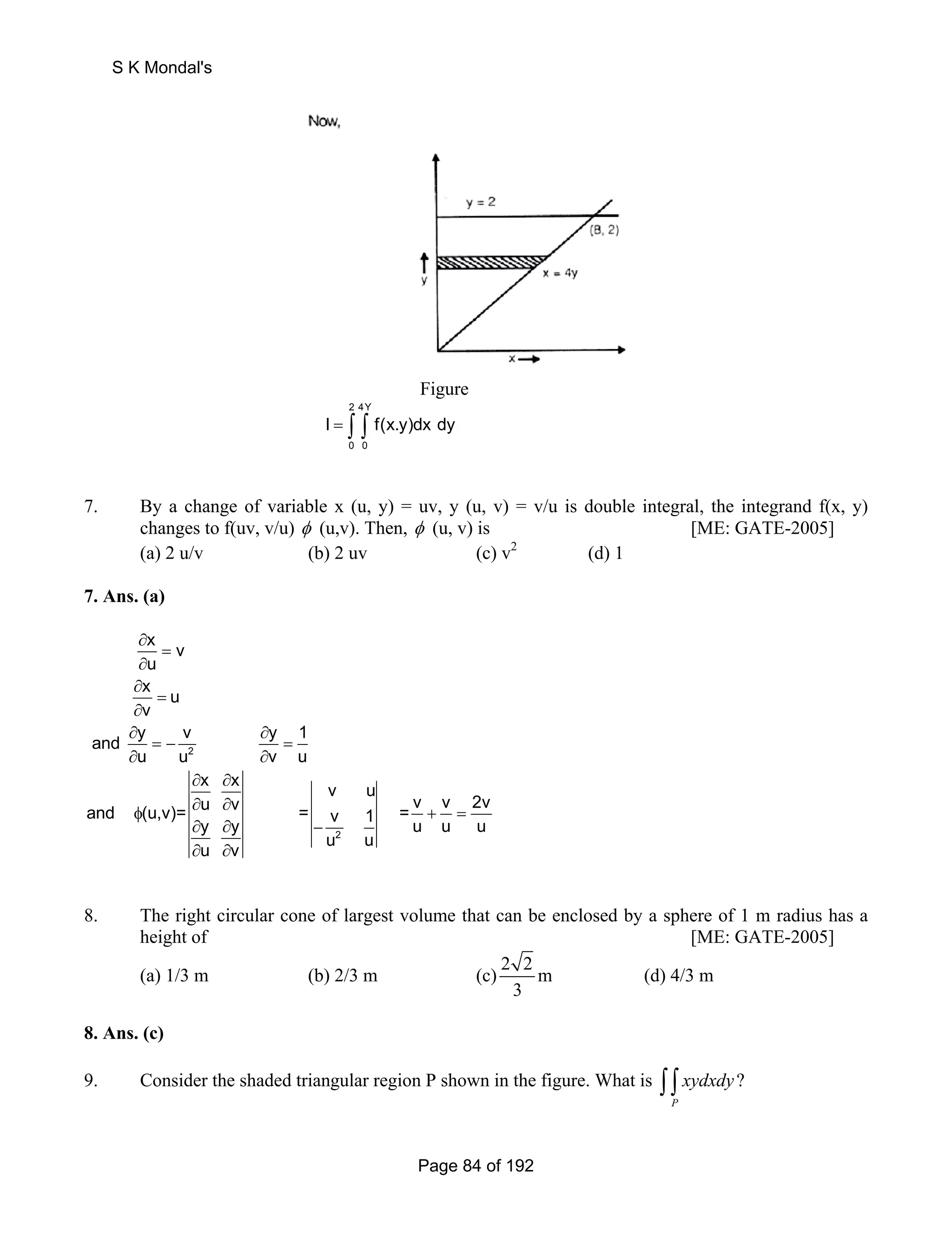 Figure 
2 4Y 
I = ∫ ∫ f(x.y)dx dy 
0 0 
7. By a change of variable x (u, y) = uv, y (u, v) = v/u is double integral, the integrand f(x, y) 
changes to f(uv, v/u) φ (u,v). Then, φ (u, v) is [ME: GATE-2005] 
(a) 2 u/v (b) 2 uv (c) v2 (d) 1 
7. Ans. (a) 
2 
2 
x v 
u 
x u 
v 
and y v y 1 
u u v u 
x x v u 
and (u,v)= u v = = v v 2v y y v 1 u u u 
u v u u 
∂ 
= 
∂ 
∂ 
= 
∂ 
∂ ∂ 
= − = 
∂ ∂ 
∂ ∂ 
φ ∂ ∂ + = 
∂ ∂ − 
∂ ∂ 
8. The right circular cone of largest volume that can be enclosed by a sphere of 1 m radius has a 
height of [ME: GATE-2005] 
(a) 1/3 m (b) 2/3 m (c)2 2m 
3 
(d) 4/3 m 
8. Ans. (c) 
9. Consider the shaded triangular region P shown in the figure. What is ? 
∫ ∫ xydxdy 
P 
S K Mondal's 
Page 84 of 192 
 