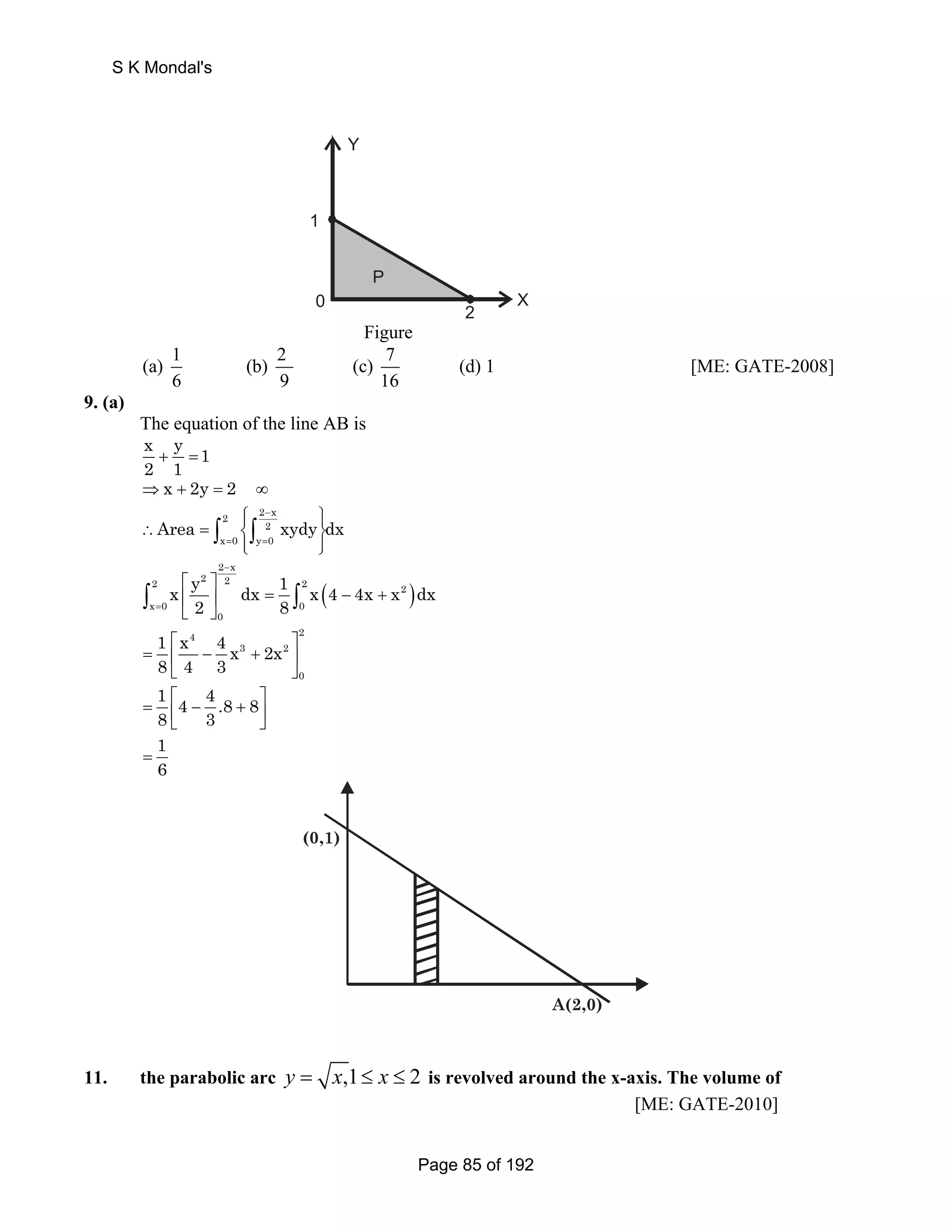 0 
P 
2 
1 
X 
Y 
Figure 
(a) 1 (b) 2 (c) 7 (d) 1 
6 9 16 
[ME: GATE-2008] 
9. (a) 
The equation of the line AB is 
x y 1 
2 1 + = 
⇒x + 2y = 2 ∞ 
2 2 x 
⎧⎪ − 
⎪⎫ ∴ = ⎨ ⎬ 
x 0 y 0 Area xydy dx 
∫ ∫ 
2 
= ⎩⎪ = 
⎪⎭ x y dx 1 x 4 4x x dx 
2 8 
⎡ ⎤ 
⎢ ⎥ = − + 
⎣ ⎦ ∫ ∫ 
( ) 
2 x 
2 2 2 2 2 
x 0 0 
0 
− 
= 
4 2 
3 2 
0 
1 x 4x 2x 
8 4 3 
⎡ ⎤ 
= ⎢ − + ⎥ 
⎣ ⎦ 
1 4 4 .8 8 
8 3 
= ⎡ − + ⎤ ⎢⎣ ⎥⎦ 
1 
6 = 
A(2,0) 
(0,1) 
11. the parabolic arc y = x,1≤ x ≤ 2 is revolved around the x-axis. The volume of 
[ME: GATE-2010] 
S K Mondal's 
Page 85 of 192 
 