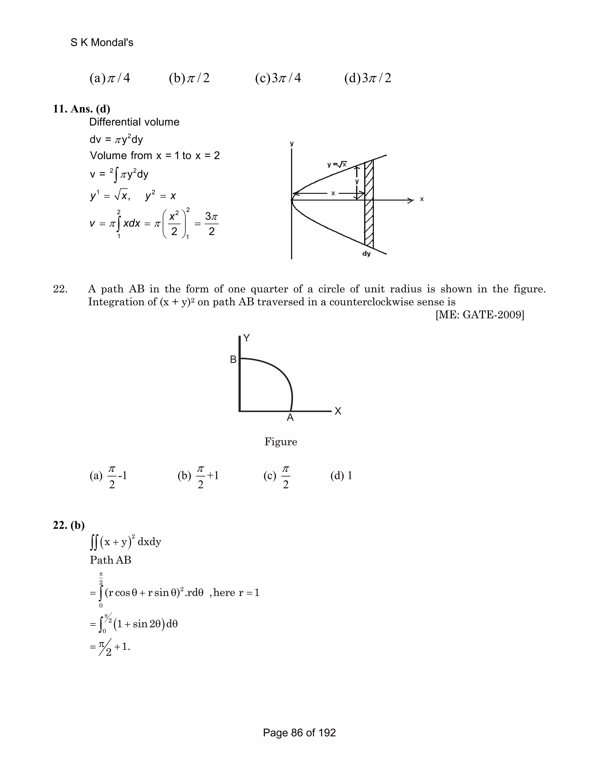 S K Mondal's 
(a)π / 4 (b)π / 2 (c)3π / 4 (d)3π / 2 
11. Ans. (d) 
Differential volume 
dv = π 
y 2 
dy 
Volume from x = 1 to x = 2 
v = 2 ∫ 
π 
y 2 
dy 
y 1 = x, y 2 
= 
x 
2 2 2 
⎛ ⎞ 
⎝ ⎠ ∫ π 
v xdx x 
= = ⎜ ⎟ = 
π π 
1 1 
3 
2 2 
22. A path AB in the form of one quarter of a circle of unit radius is shown in the figure. 
Integration of (x + y)2 on path AB traversed in a counterclockwise sense is 
[ME: GATE-2009] 
B 
A X 
Y 
Figure 
π π π 
(a) -1 (b) +1 (c) (d) 1 
2 2 2 
22. (b) 
( )2 ∫∫ x + y dxdy 
Path AB 
π 
= θ + θ 2 
∫ 2 
θ = 0 
(r cos r sin ) .rd ,here r 1 
( ) π 
0 1 sin2 d 
2 1. 
= ∫ + θ θ 2 
= π + 
Page 86 of 192 
 