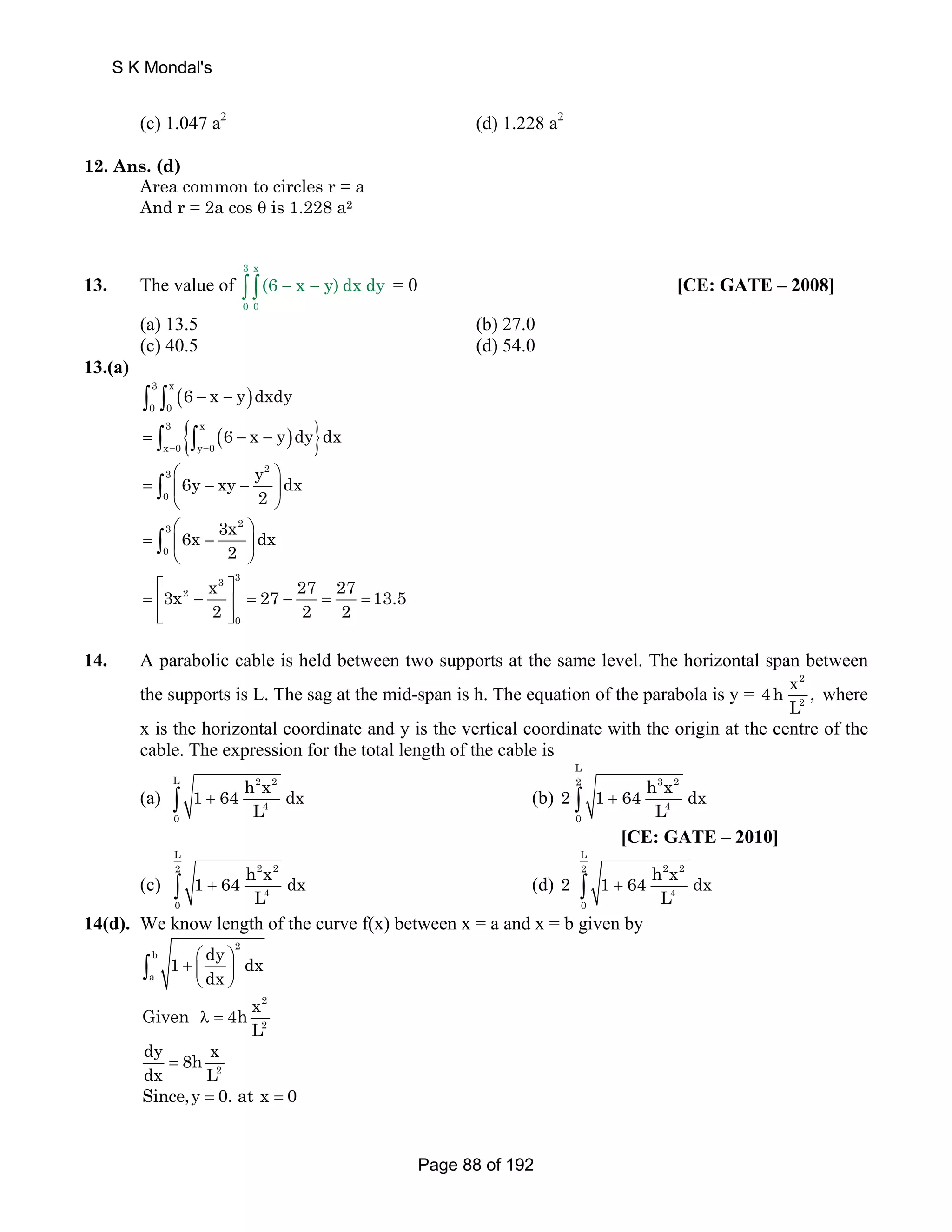 (c) 1.047 a2 (d) 1.228 a2 
12. Ans. (d) 
Area common to circles r = a 
And r = 2a cos θ is 1.228 a2 
13. The value of 
3 x 
∫ ∫(6 − x − y) dx dy = 0 [CE: GATE – 2008] 
0 0 
(a) 13.5 (b) 27.0 
(c) 40.5 (d) 54.0 
13.(a) 
( ) 3 x 
0 0 ∫ ∫ 6 − x − y dxdy 
3 { x ( ) } 
x 0 y 0 6 x y dy dx 
= ∫ ∫ − − 
= = 
6y xy y dx 
3 2 
0 
⎛ ⎞ 
⎝ ⎠ ∫ 
3 2 
0 
= ⎜ − − ⎟ 
2 
6x 3x dx 
⎛ ⎞ 
⎝ ⎠ ∫ 
= ⎜ − ⎟ 
2 
3 3 
3x x 27 27 27 13.5 
⎡ ⎤ 
= ⎢ 2 
− 2 ⎥ = − 2 = = 
⎣ ⎦ 
2 
0 
14. A parabolic cable is held between two supports at the same level. The horizontal span between 
the supports is L. The sag at the mid-span is h. The equation of the parabola is y = 
4h x , 
2 
2 
L where 
x is the horizontal coordinate and y is the vertical coordinate with the origin at the centre of the 
cable. The expression for the total length of the cable is 
L 2 2 
(a) 
4 
0 
1 64 h x dx 
L ∫ + (b) 
L 
2 3 2 
2 1 64 h x dx 
L ∫ + 
4 
0 
[CE: GATE – 2010] 
(c) 
L 
2 2 2 
4 
0 
1 64 h x dx 
L ∫ + (d) 
L 
2 2 2 
2 1 64 h x dx 
L ∫ + 
4 
0 
14(d). We know length of the curve f(x) between x = a and x = b given by 
2 
∫ 
b 
+ ⎛ ⎞ a 
⎜ ⎟ 
⎝ ⎠ 1 dy dx 
dx 
2 
2 
Given 4h x 
L λ = 
dy 8h x 
dx = 
L 2 
Since,y = 0. at x = 0 
S K Mondal's 
Page 88 of 192 
 