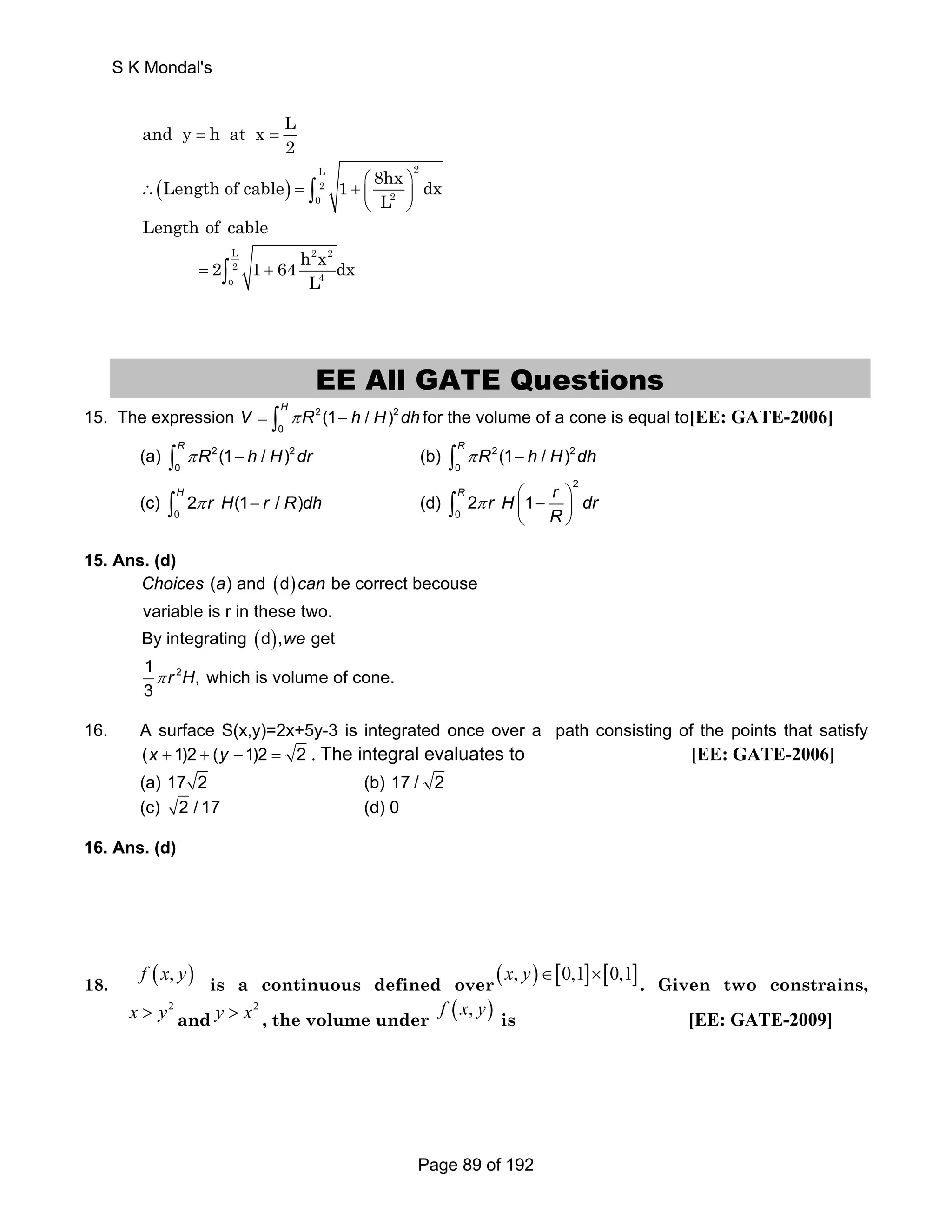 and y h at x L 
2 = = 
∴ ( ) 
= + ⎛ ⎞ ⎜ ⎟ 
2 L2 
0 2 
Length of cable 1 8hx dx 
∫ 
⎝ L 
⎠ Length of cable 
2 1 64 h x dx 
L 2 2 
2 
o 4 
= ∫ + 
L 
EE All GATE Questions 
(1 / ) H V = ∫ π R − h H dh for the volume of a cone is equal to[EE: GATE-2006] 
15. The expression 2 2 
0 
(1 / ) R ∫ π R − h H dr (b) 2 2 
(a) 2 2 
0 
(1 / ) R ∫ π R − h H dh 
0 
(c) 
2 (1 / ) H ∫ π r H − r R dh (d) 
0 
2 
2 1 R r H r dr 
∫ 
0 
⎝ ⎠ π ⎛⎜ − ⎞⎟ 
R 
15. Ans. (d) 
( ) 
( ) 
Choices a can 
2 
( ) and d be correct becouse 
variable is r in these two. 
By integrating d , we 
get 
1 π r H 
, which is volume of cone. 
3 
16. A surface S(x,y)=2x+5y-3 is integrated once over a path consisting of the points that satisfy 
(x + 1)2 + (y −1)2 = 2 . The integral evaluates to [EE: GATE-2006] 
(a) 17 2 (b) 17 / 2 
(c) 2 /17 (d) 0 
16. Ans. (d) 
18. f (x, y) is a continuous defined over (x, y)∈[0,1]×[0,1]. Given two constrains, 
x  y2 and 
y  x2 , the volume under f (x, y) is [EE: GATE-2009] 
S K Mondal's 
Page 89 of 192 
 