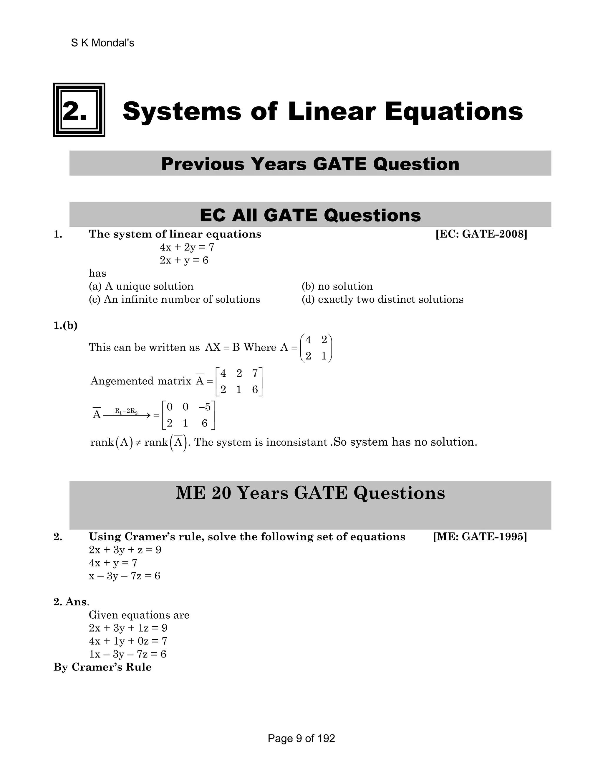 S K Mondal's 
2. Systems of Linear Equations 
Previous Years GATE Question 
EC All GATE Questions 
1. The system of linear equations [EC: GATE-2008] 
4x + 2y = 7 
2x + y = 6 
has 
(a) A unique solution (b) no solution 
(c) An infinite number of solutions (d) exactly two distinct solutions 
1.(b) 
This can be written as AX B Where A 4 2 
⎛ ⎞ 
= =⎜ ⎟ 
2 1 
⎝ ⎠ 
Angemented matrix A 4 2 7 
⎡ ⎤ 
=⎢ ⎥ 
⎣ 2 1 6 
⎦ 
A R1 2R2 0 0 5 
− ⎡ − ⎤ 
⎯⎯⎯⎯→ =⎢ ⎥ 
2 1 6 
⎣ ⎦ 
rank(A) ≠ rank(A). The system is inconsistant .So system has no solution. 
ME 20 Years GATE Questions 
2. Using Cramer’s rule, solve the following set of equations [ME: GATE-1995] 
2x + 3y + z = 9 
4x + y = 7 
x – 3y – 7z = 6 
2. Ans. 
Given equations are 
2x + 3y + 1z = 9 
4x + 1y + 0z = 7 
1x – 3y – 7z = 6 
By Cramer’s Rule 
Page 9 of 192 
 