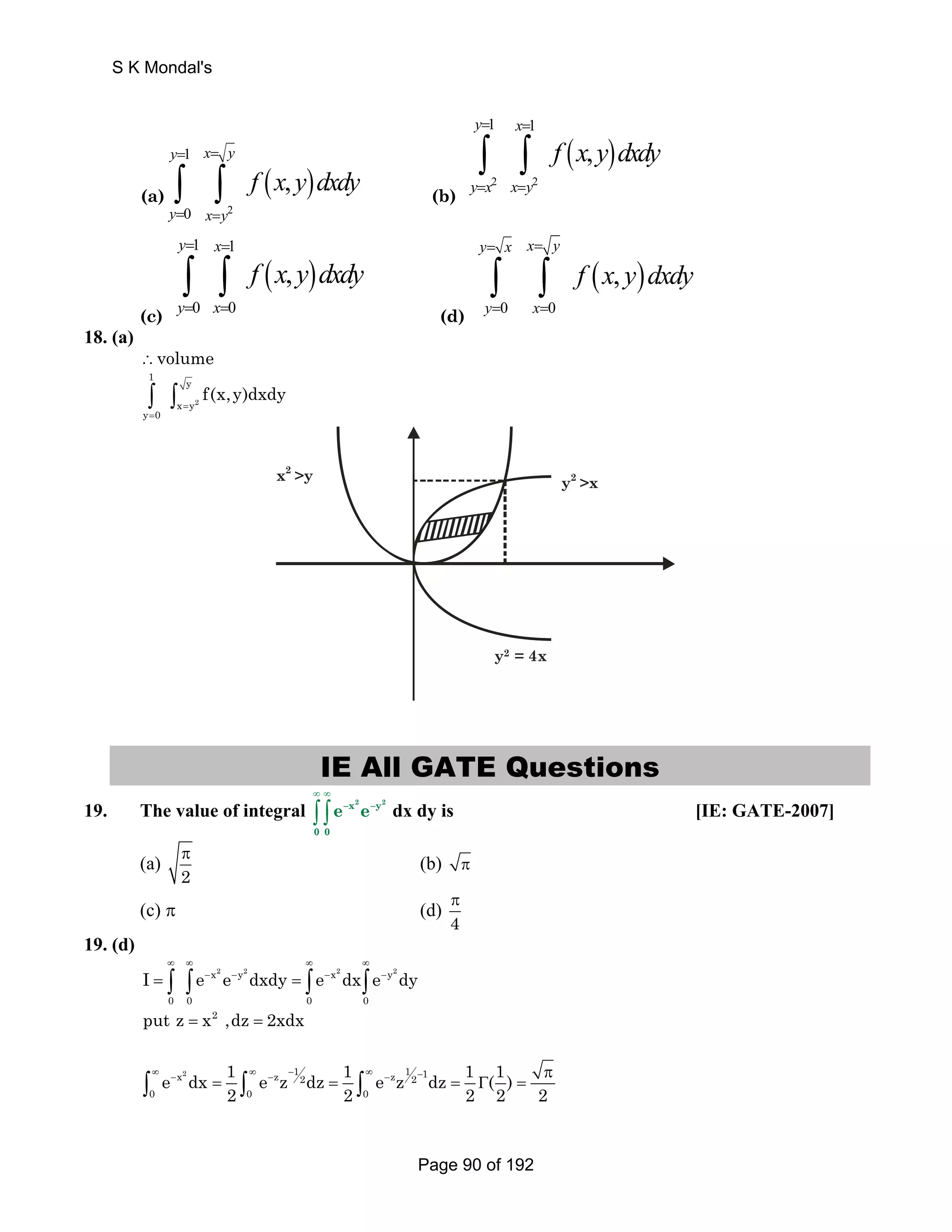 y x y 
(a) ( ) 
2 
1 
∫ ∫ 
y 0 
x y 
, 
= = 
= = 
f x y dxdy (b) 
( ) 
1 1 
∫ ∫ 
2 2 
, 
y x 
y x x y 
f x y dxdy 
= = 
= = 
(c) 
( ) 
1 1 
∫ ∫ 
0 0 
, 
y x 
y x 
f x y dxdy 
= = 
= = 
(d) 
( ) 
∫ ∫ 
0 0 
, 
y x x y 
y x 
f x y dxdy 
= = 
= = 
18. (a) 
∴volume 
1 y 
∫ ∫ = 
2 
= 
x y 
y 0 
f(x,y)dxdy 
y2 = 4x 
x2 y 
y2 x 
IE All GATE Questions 
19. The value of integral 
∞ ∞ 
∫ ∫ –x2 –y2 
0 0 
e e dx dy is [IE: GATE-2007] 
π (b) π 
(a) 2 
π 
(c) π (d) 4 
19. (d) 
∞ ∞ ∞ ∞ 
= ∫ ∫ − − = ∫ − ∫ − x2 y2 x2 y2 
0 0 0 0 
I e e dxdy e dx e dy 
put z = x2 ,dz = 2xdx 
e dx 1 e z dz 1 e z dz 1 (1) 
∞ − ∞ − − ∞ − − π 
∫ = ∫ = ∫ = Γ = x2 z 12 z 12 1 
0 0 0 
2 2 2 2 2 
S K Mondal's 
Page 90 of 192 
 