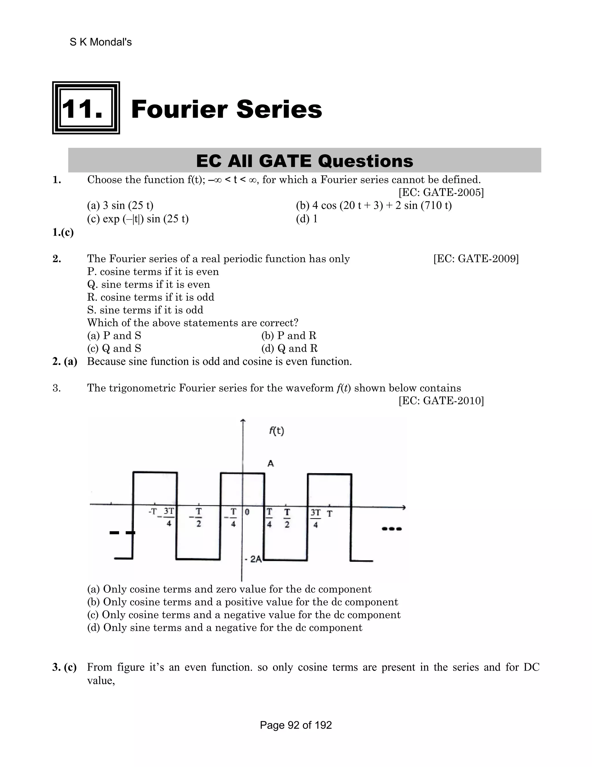 S K Mondal's 
11. Fourier Series 
EC All GATE Questions 
1. Choose the function f(t); –∞  t  ∞, for which a Fourier series cannot be defined. 
[EC: GATE-2005] 
(a) 3 sin (25 t) (b) 4 cos (20 t + 3) + 2 sin (710 t) 
(c) exp (–|t|) sin (25 t) (d) 1 
1.(c) 
2. The Fourier series of a real periodic function has only [EC: GATE-2009] 
P. cosine terms if it is even 
Q. sine terms if it is even 
R. cosine terms if it is odd 
S. sine terms if it is odd 
Which of the above statements are correct? 
(a) P and S (b) P and R 
(c) Q and S (d) Q and R 
2. (a) Because sine function is odd and cosine is even function. 
3. The trigonometric Fourier series for the waveform f(t) shown below contains 
[EC: GATE-2010] 
(a) Only cosine terms and zero value for the dc component 
(b) Only cosine terms and a positive value for the dc component 
(c) Only cosine terms and a negative value for the dc component 
(d) Only sine terms and a negative for the dc component 
3. (c) From figure it’s an even function. so only cosine terms are present in the series and for DC 
value, 
Page 92 of 192 
 
