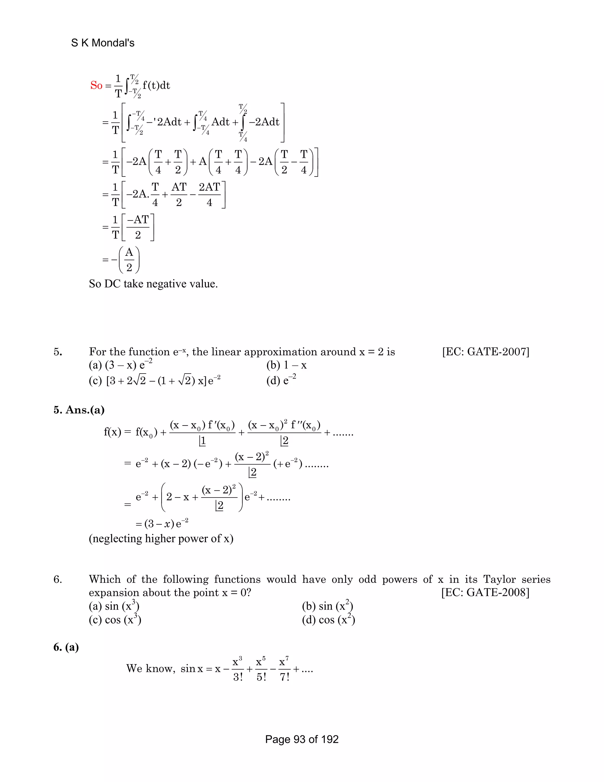 So 1 f(t)dt 
T 
2 
T 
2 
T − = ∫ 
T 
⎡ ⎤ 
1 '2Adt Adt 2Adt 
T 
T T 2 
4 4 
T T 
2 4 T 
∫ ∫ ∫ 
4 
1 2A T T A T T 2A T T 
T 4 2 4 4 2 4 
− 
− − 
= ⎢ − + + − ⎥ 
⎢ ⎥ 
⎣ ⎦ 
⎡ ⎛ ⎞ ⎛ ⎞ ⎛ ⎞⎤ = ⎢− ⎜ + ⎟ + ⎜ + ⎟ − ⎜ − ⎟⎥ 
⎣ ⎝ ⎠ ⎝ ⎠ ⎝ ⎠⎦ 
1 2A. T AT 2AT 
T 4 2 4 
= ⎡− + − ⎤ ⎢⎣ ⎥⎦ 
1 AT 
T 2 
⎡− ⎤ = ⎢ ⎥ ⎣ ⎦ 
= −⎜⎛ ⎟⎞ 
A2 
⎝ ⎠ 
So DC take negative value. 
5. For the function e–x, the linear approximation around x = 2 is [EC: GATE-2007] 
(a) (3 – x) e–2 (b) 1 – x 
(c) [3 + 2 2 − (1 + 2) x]e−2 (d) e–2 
5. Ans.(a) 
f(x) = 
f(x ) (x − x ) f ′ (x ) (x − x ) 2 
f ′′ 
(x ) 0 0 0 0 
....... 
0 
+ + + 
1 2 
e 2 (x 2) ( e 2 ) (x 2) 2 
( e 2 ) ........ 
= − − + − − − + + 
− 
2 
= 
e 2 x (x 2) 2 
e ........ 
⎛ − ⎞ 
+ ⎜ − + ⎟ + 
⎝ ⎠ 
2 2 
− − 
2 
2 
(3 )e 
− 
= −x 
(neglecting higher power of x) 
6. Which of the following functions would have only odd powers of x in its Taylor series 
expansion about the point x = 0? [EC: GATE-2008] 
(a) sin (x3) (b) sin (x2) 
(c) cos (x3) (d) cos (x2) 
6. (a) 
We know, sinx x x3 x5 x7 = − + − + 
.... 
3! 5! 7! 
S K Mondal's 
Page 93 of 192 
 