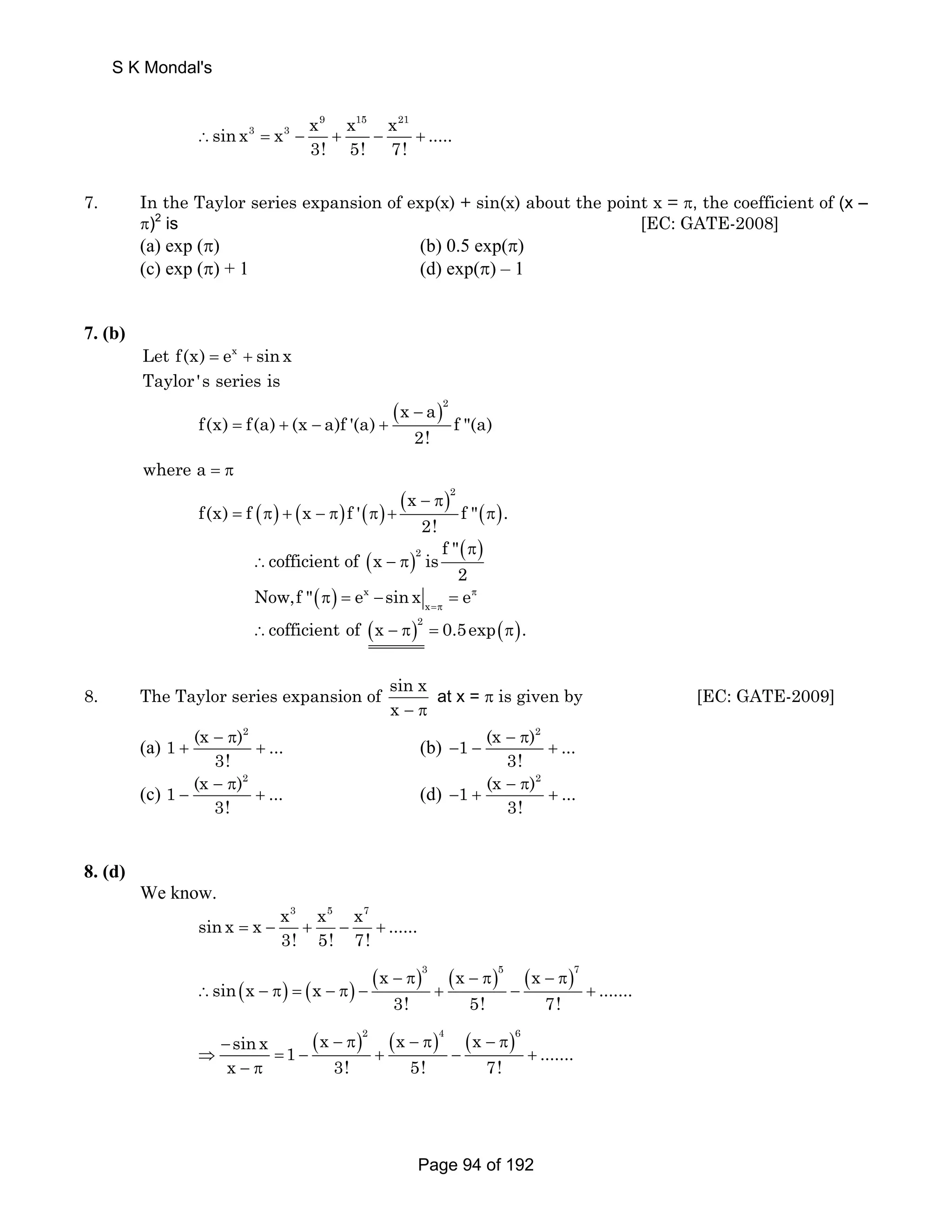x 9 sin x3 x3 x 15 x 21 
..... 
∴ = − + − + 
3! 5! 7! 
7. In the Taylor series expansion of exp(x) + sin(x) about the point x = π, the coefficient of (x – 
π)2 is [EC: GATE-2008] 
(a) exp (π) (b) 0.5 exp(π) 
(c) exp (π) + 1 (d) exp(π) – 1 
7. (b) 
Let f(x) = ex + sin x 
Taylor 's series is 
( f(x) f(a) (x a)f '(a) x − a ) 
2 = + − + 
f (a) 
2! 
where a = π 
x 2 
( ) ( ) ( ) ( ) ( ) − π 
f(x) = f π + x − π f ' π + f  π 
. 
2! 
cofficient of (x )2 ( ) 
is f π 
2 
∴ −π 
( ) x 
Now,f  π = e − sin x = 
eπ 
x =π ∴cofficient of (x − π)2 = 0.5exp(π). 
8. The Taylor series expansion of sin x 
x − π 
at x = π is given by [EC: GATE-2009] 
(a) 
1 (x − π 
)2 ... 
+ + (b) 
3! 
1 (x − π 
)2 ... 
− − + 
3! 
(c) 
1 (x − π 
)2 ... 
− + (d) 
3! 
1 (x − π 
)2 ... 
− + + 
3! 
8. (d) 
We know. 
sin x x3 x5 x7 = x − + − + 
...... 
3! 5! 7! 
x 3 x 5 x 7 
( ) ( ) ( − π) ( − π) ( − π) 
sin x x ....... 
∴ − π = − π − + − + 
3! 5! 7! 
sin x x 2 x 4 x 6 1 ....... 
x 3! 5! 7! 
− ( − π) ( − π) ( − π) 
⇒ = − + − + 
− π 
S K Mondal's 
Page 94 of 192 
 