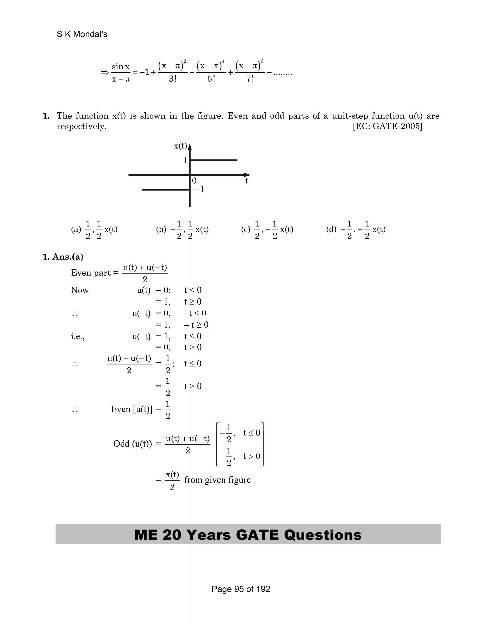 sin x ( x − π) 2 ( x − π) 4 ( x − π) 
6 1 ........ 
x 3! 5! 7! 
⇒ = − + − + − 
− π 
1. The function x(t) is shown in the figure. Even and odd parts of a unit-step function u(t) are 
respectively, [EC: GATE-2005] 
0 t 
– 1 
x(t) 
1 
(a) 1 , 1 x(t) 
2 2 
(b) 1 , 1 x(t) 
2 2 − (c) 1 , 1 x(t) 
2 2 − (d) 1 , 1 x(t) 
2 2 − − 
1. Ans.(a) 
Even part = u(t) + u( − 
t) 
2 
Now u(t) = 0; t  0 
= 1, t ≥ 0 
∴ u(–t) = 0, –t  0 
= 1, – t ≥ 0 
i.e., u(–t) = 1, t ≤ 0 
= 0, t  0 
∴ u(t) u( t) 
+ − = 1 ; 
2 
2 t ≤ 0 
= 1 
2 t  0 
∴ Even [u(t)] = 1 
2 
Odd (u(t)) = u(t) + u( − 
t) 
2 
1, t 0 
2 
1, t 0 
2 
⎡− ≤ ⎤ ⎢ ⎥ 
⎢ ⎥ 
⎢  ⎥ ⎢⎣ ⎥⎦ 
= x(t) 
2 from given figure 
ME 20 Years GATE Questions 
S K Mondal's 
Page 95 of 192 
 