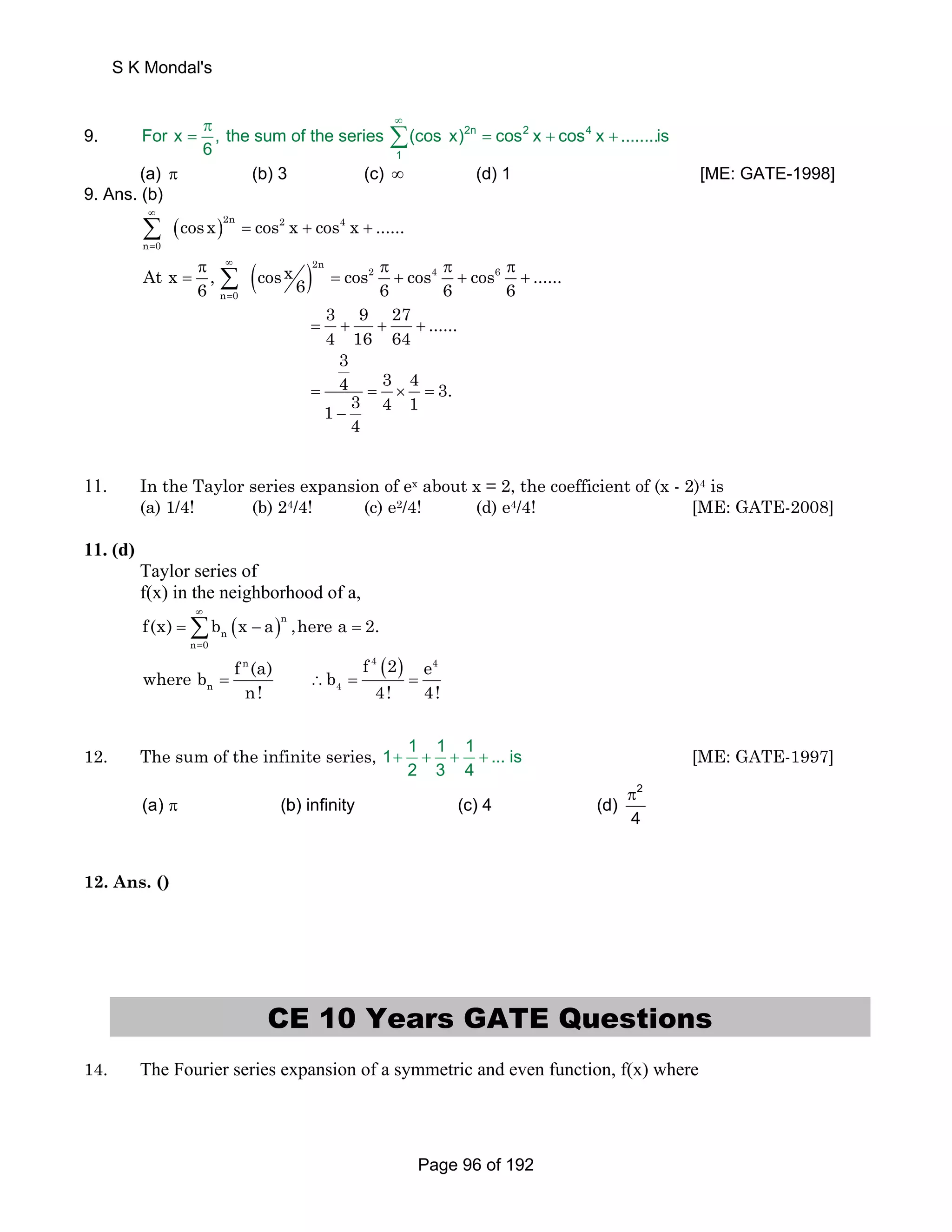 S K Mondal's 
π ∞ 
= Σ = + + 
9. 2n 2 4 
For x , the sum of the series (cos x) cos x cos x ........is 
1 
6 
(a) π (b) 3 (c) ∞ (d) 1 [ME: GATE-1998] 
9. Ans. (b) 
( ) ∞ 
= 
Σ = + + 2n 2 4 
n 0 
cosx cos x cos x ...... 
( ) ∞ 
= 
π π π π 
= Σ = + + + 2n 
At x , cosx cos 2 cos 4 cos 6 
6 ...... 6 6 6 6 
n 0 
3 9 27 ...... 
4 16 64 = + + + 
3 
4 3 4 3. 1 3 4 1 
= = × = 
4 
− 
11. In the Taylor series expansion of ex about x = 2, the coefficient of (x - 2)4 is 
(a) 1/4! (b) 24/4! (c) e2/4! (d) e4/4! [ME: GATE-2008] 
11. (d) 
Taylor series of 
f(x) in the neighborhood of a, 
( )n 
n 
∞ 
=Σ − = 
f(x) b x a ,herea 2. 
n = 
0 
( ) = ∴ = = 
where b f (a) b f 2 e 
n 4 4 
n 4 
n! 4! 4! 
12. The sum of the infinite series, 1 1 1 1 ... is 
+ + + + [ME: GATE-1997] 
2 3 4 
π 
π 
2 
(a) (b) infinity (c) 4 (d) 
4 
12. Ans. () 
CE 10 Years GATE Questions 
14. The Fourier series expansion of a symmetric and even function, f(x) where 
Page 96 of 192 
 