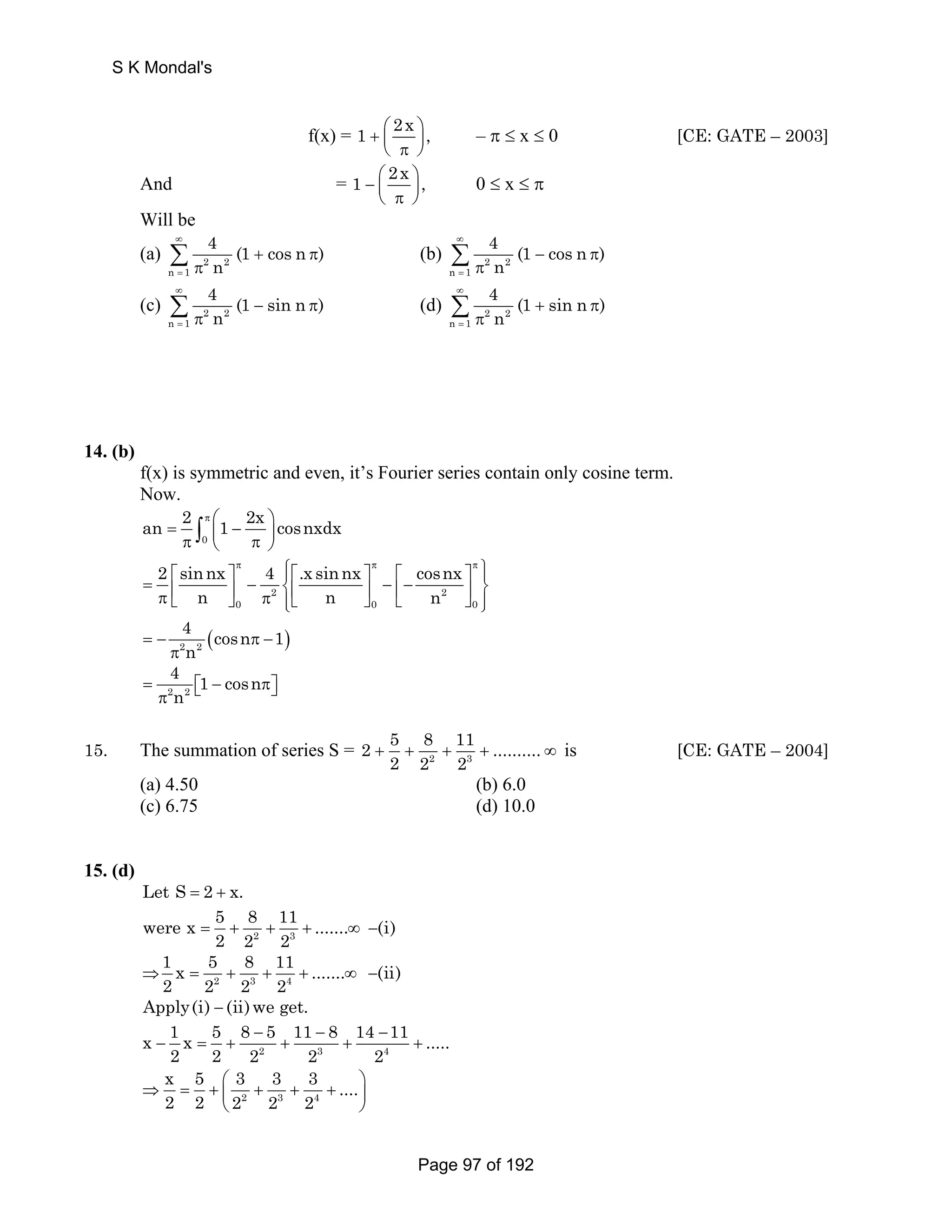 f(x) = 1 + ⎛⎜ 2x ⎞⎟ , ⎝ π ⎠ 
– π ≤ x ≤ 0 [CE: GATE – 2003] 
And = 1 − ⎛⎜ 2x ⎞⎟ , 
⎝ π ⎠ 
0 ≤ x ≤ π 
Will be 
(a) 2 2 
π Σ (b) 2 2 
n 1 
4 (1 cos n ) 
n 
∞ 
= 
+ π 
n 1 
4 (1 cos n ) 
n 
∞ 
= 
− π 
π Σ 
π Σ (d) 2 2 
(c) 2 2 
n 1 
4 (1 sin n ) 
n 
∞ 
= 
− π 
n 1 
4 (1 sin n ) 
n 
∞ 
= 
+ π 
π Σ 
14. (b) 
f(x) is symmetric and even, it’s Fourier series contain only cosine term. 
Now. 
an 2 = ∫ 
π ⎛ 1 2x − ⎞ cosnxdx π 0 
⎜ π ⎟ ⎝ ⎠ 2 ⎡ sinnx ⎤π 4 ⎧⎪⎡ .xsinnx = − ⎤π cosnx 
π ⎪⎫ − π ⎨⎢ ⎢− ⎡ ⎤⎬ ⎣ ⎢ n ⎦ ⎥ 0 π 2 ⎩⎪⎣ n ⎥ ⎦ ⎣ n 
2 
⎦ ⎥ 0 0 
⎪⎭ 
4 cosn 1 
n = − π − 
( ) 2 2 
π 
4 = 1 − cosn 
π 
2 n 2 
⎡⎣ π⎤⎦ 2 5 8 11 .......... 
15. The summation of series S = 2 3 
2 2 2 + + + + ∞ is [CE: GATE – 2004] 
(a) 4.50 (b) 6.0 
(c) 6.75 (d) 10.0 
15. (d) 
Let S = 2 + x. 
were x 5 8 11 ....... (i) 
= + + + ∞ − 2 3 
2 2 2 
1 x 5 8 11 ....... (ii) 
2 2 2 2 
Apply(i) − (ii)we get. 
⇒ = + + + ∞ − 2 3 4 
x 1 x 5 8 − 5 11 − 8 14 − 
11 ..... 
− = + + + + 2 3 4 
2 2 2 2 2 
x 5 3 3 3 .... 
2 2 2 2 2 
⇒ = + ⎛ + + + ⎞ ⎜ ⎟ 
⎝ ⎠ 2 3 4 
S K Mondal's 
Page 97 of 192 
 