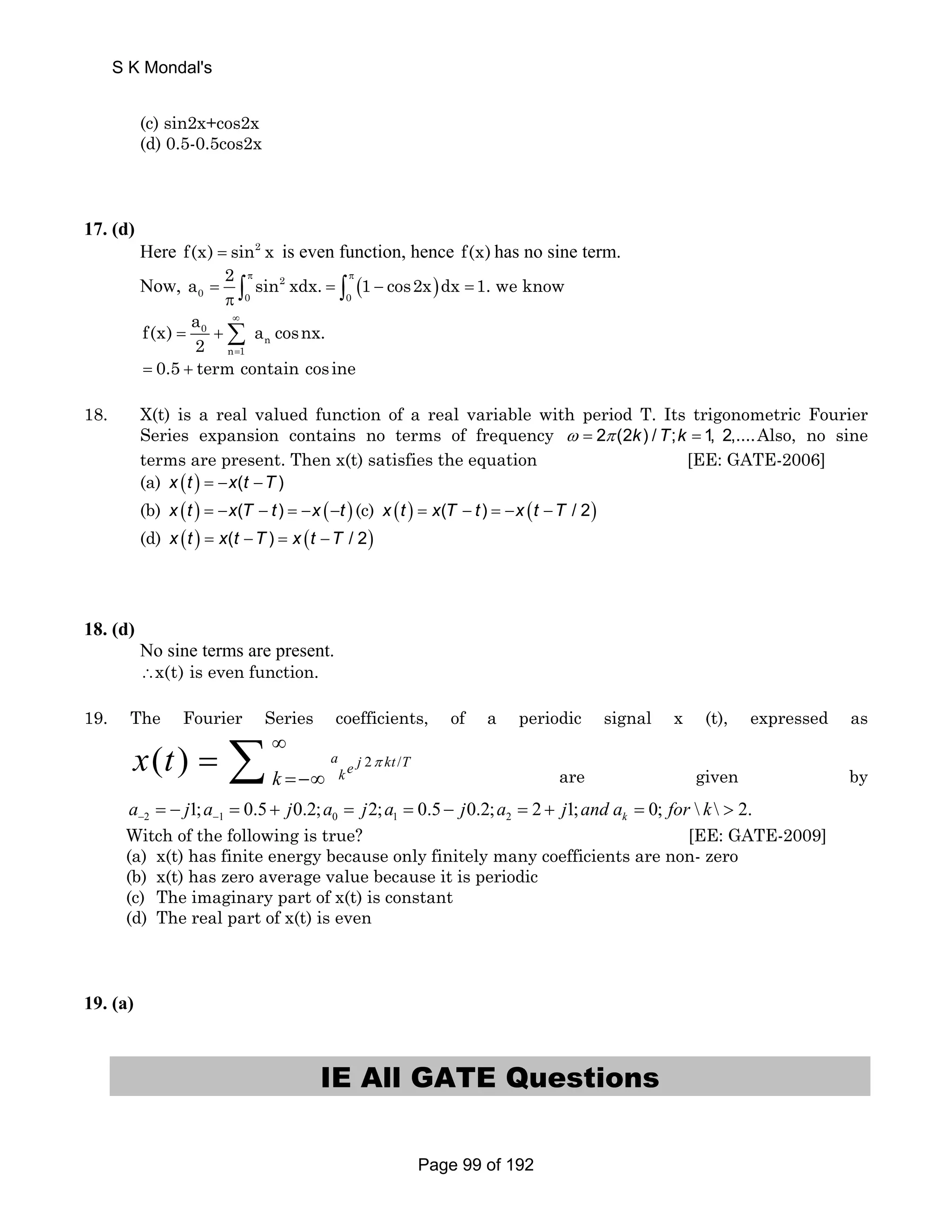 (c) sin2x+cos2x 
(d) 0.5-0.5cos2x 
17. (d) 
Here f(x) = sin2 x is even function, hence f(x) has no sine term. 
Now, a 2 = π sin 2 xdx. = π ( 1 − cos2x ) 
dx = 
1. we know π∫ ∫ 
∞ 
0 0 0 
f(x) a a cosnx. 
= 0 +Σ 
= 
n 
n 1 
2 
= 0.5 + term contain cos ine 
18. X(t) is a real valued function of a real variable with period T. Its trigonometric Fourier 
Series expansion contains no terms of frequency ω = 2π (2k) / T;k = 1, 2,....Also, no sine 
terms are present. Then x(t) satisfies the equation [EE: GATE-2006] 
(a) x (t ) = −x(t −T ) 
(b) x (t ) = −x(T − t ) = −x (−t ) (c) x (t ) = x(T − t ) = −x (t −T / 2) 
(d) x (t ) = x(t −T ) = x (t −T / 2) 
18. (d) 
No sine terms are present. 
∴x(t) is even function. 
19. The Fourier Series coefficients, of a periodic signal x (t), expressed as 
∞ 
= −∞ = Σ are given by 
( ) a e j 2 kt /T k k x t π 
2 1 0 1 2 1; 0.5 0.2; 2; 0.5 0.2; 2 1; 0;   2. k a j a j a j a j a j and a for k − − = − = + = = − = + =  
Witch of the following is true? [EE: GATE-2009] 
(a) x(t) has finite energy because only finitely many coefficients are non- zero 
(b) x(t) has zero average value because it is periodic 
(c) The imaginary part of x(t) is constant 
(d) The real part of x(t) is even 
19. (a) 
IE All GATE Questions 
S K Mondal's 
Page 99 of 192 
 