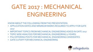GATE 2017 : MECHANICAL
ENGINEERING
KNOW ABOUTTHE FOLLOWING FROMTHE PRESENTATION:
• APPLICATION DATES AND MINIMUM MARKS REQUIREDTO APPLY FOR GATE
2017
• IMPORTANTTOPICS FROM MECHANICAL ENGINEERING ASKED IN GATE 2017
• TOPICWISE ANALYSIS FOR MECHANICAL ENGINEERING (2YEARS)
• PSU OFFERING POSTS FOR MECHANICAL ENGINEERING CANDIDATES
• GATE CUTOFF FOR MECHANICAL ENGINEERING
 