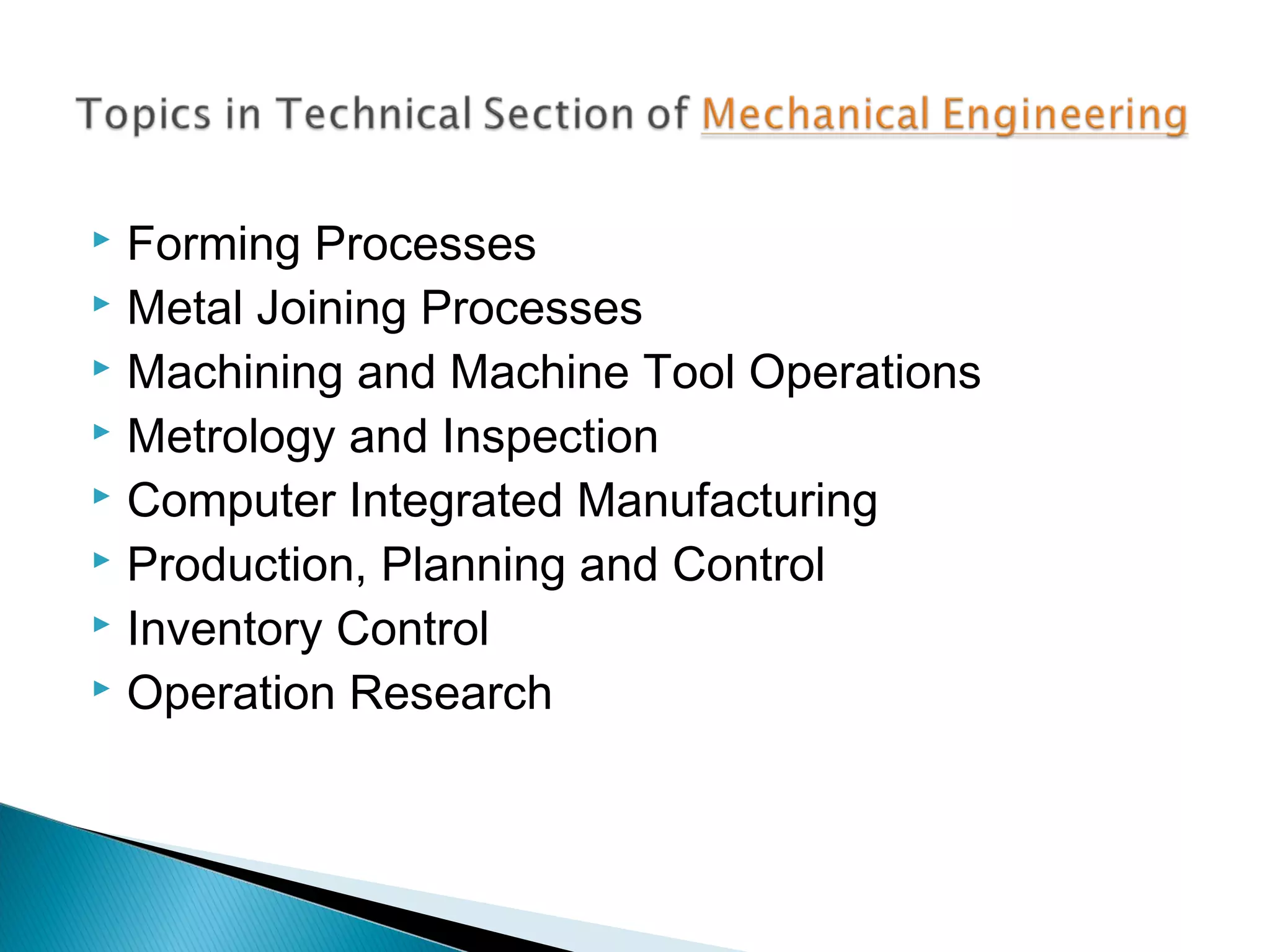 Forming Processes
 Metal Joining Processes
 Machining and Machine Tool Operations
 Metrology and Inspection
 Computer Integrated Manufacturing
 Production, Planning and Control
 Inventory Control
 Operation Research


 