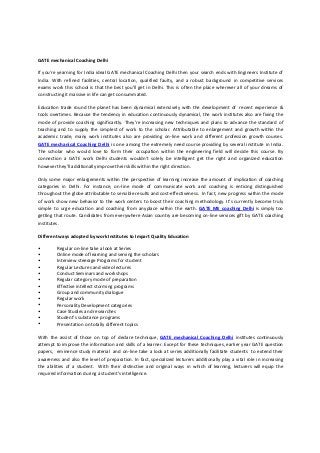 GATE mechanical Coaching Delhi
If you're yearning for India ideal GATE mechanical Coaching Delhi then your search ends with Engineers Institute of
India. With refined facilities, central location, qualified faulty, and a robust background in competitive services
exams work this school is that the best you'll get in Delhi. This is often the place wherever all of your dreams of
constructing it massive in life can get consummated.
Education trade round the planet has been dynamical extensively with the development of recent experience &
tools overtimes. Because the tendency in education continuously dynamical, the work institutes also are fixing the
mode of provide coaching significantly. They’re increasing new techniques and plans to advance the standard of
teaching and to supply the simplest of work to the scholar. Attributable to enlargement and growth within the
academic trade, many work institutes also are providing on-line work and different profession growth courses.
GATE mechanical Coaching Delhi is one among the extremely need course providing by several institute in India.
The scholar who would love to form their occupation within the engineering field will decide this course. By
connection a GATE work Delhi students wouldn't solely be intelligent get the right and organized education
however they'll additionally improve their skills within the right direction.
Only some major enlargements within the perspective of learning increase the amount of implication of coaching
categories in Delhi. For instance, on-line mode of communicate work and coaching is enticing distinguished
throughout the globe attributable to sensible results and cost-effectiveness. In fact, new progress within the mode
of work show new behavior to the work centers to boost their coaching methodology. It’s currently become truly
simple to urge education and coaching from anyplace within the earth. GATE ME coaching Delhi is simply too
getting that route. Candidates from everywhere Asian country are becoming on-line services gift by GATE coaching
institutes.
Different ways adopted by work Institutes to Impart Quality Education
•
•
•
•
•
•
•
•
•
•
•
•
•
Regular on-line take a look at Series
Online mode of learning and serving the scholars
Interview steerage Programs for student
Regular Lectures and video lectures
Conduct Seminars and workshops
Regular category mode of preparation
Effective intellect storming programs
Group and community dialogue
Regular work
Personality Development categories
Case Studies and researches
Student’s substance programs
Presentation on totally different topics
With the assist of those on top of declare technique, GATE mechanical Coaching Delhi institutes continuously
attempt to improve the information and skills of a learner. Except for these techniques, earlier year GATE question
papers, eminence study material and on-line take a look at series additionally facilitate students to extend their
awareness and also the level of preparation. In fact, specialized lecturers additionally play a vital role in increasing
the abilities of a student. With their distinctive and original ways in which of learning, lecturers will equip the
required information during a student’s intelligence.
 