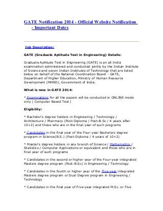 GATE Notification 2014 - Official Website Notification
- Important Dates
Job Description:
GATE (Graduate Aptitude Test in Engineering) Details:
Graduate Aptitude Test in Engineering (GATE) is an all India
examination administered and conducted jointly by the Indian Institute
of Science and seven Indian Institutes of Technology that are listed
below on behalf of the National Coordination Board - GATE,
Department of Higher Education, Ministry of Human Resource
Development (MHRD), Government of India.
What is new in GATE 2014:
* Examinations for all the papers will be conducted in ONLINE mode
only ( Computer Based Test )
Eligibility:
* Bachelor's degree holders in Engineering / Technology /
Architecture / Pharmacy (Post-Diploma / Post-B.Sc / 4 years after
10+2) and those who are in the final year of such programs
* Candidates in the final year of the Four-year Bachelors degree
program in Science(B.S.) (Post-Diploma / 4 years of 10+2)
* Master's degree holders in any branch of Science / Mathematics /
Statistics / Computer Applications or equivalent and those who are in
final year of such programs
* Candidates in the second or higher year of the Four-year integrated
Masters degree program (Post-B.Sc) in Engineering / Technology
* Candidates in the fourth or higher year of the Five-year integrated
Masters degree program or Dual Degree program in Engineering /
Technology
* Candidates in the final year of Five-year integrated M.Sc. or Five
 