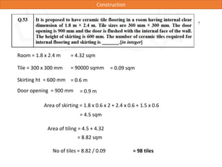 Construction
A rectangular room (internal dimension 5m x 3m) is made if 250 mm walls. Calculate
volume of concrete needed for 25mm Dampproof course
Room = 1.8 x 2.4 m = 4.32 sqm
Tile = 300 x 300 mm = 90000 sqmm = 0.09 sqm
Area of skirting = 1.8 x 0.6 x 2 + 2.4 x 0.6 + 1.5 x 0.6
Skirting ht = 600 mm
Door opening = 900 mm
= 0.6 m
= 0.9 m
= 4.5 sqm
Area of tiling = 4.5 + 4.32
= 8.82 sqm
No of tiles = 8.82 / 0.09 = 98 tiles
 