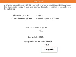 Number of tiles = 45 / 0.09
Driveway = 15m x 3m
Tiles = 300mm x 300 mm
= 45 sqm
= 900000 sq mm = 0.09 sqm
= 500
One packet = 30 tiles
No of packets for 500 tiles = 500 / 30
= 16.6
= 17 packets
Construction
 