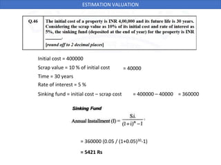 Initial cost = 400000
Scrap value = 10 % of initial cost
Time = 30 years
Rate of interest = 5 %
= 40000
Sinking fund = initial cost – scrap cost = 400000 – 40000 = 360000
= 360000 (0.05 / (1+0.05)30-1)
= 5421 Rs
ESTIMATION VALUATION
 