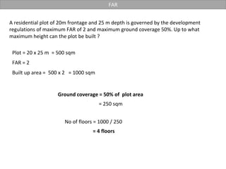 FAR
A residential plot of 20m frontage and 25 m depth is governed by the development
regulations of maximum FAR of 2 and maximum ground coverage 50%. Up to what
maximum height can the plot be built ?
Plot = 20 x 25 m = 500 sqm
FAR = 2
Ground coverage = 50% of plot area
Built up area = 500 x 2 = 1000 sqm
= 250 sqm
No of floors = 1000 / 250
= 4 floors
 