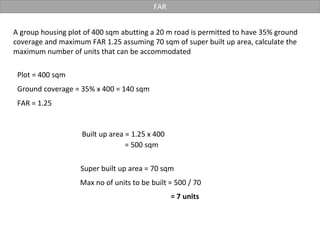 FAR
A group housing plot of 400 sqm abutting a 20 m road is permitted to have 35% ground
coverage and maximum FAR 1.25 assuming 70 sqm of super built up area, calculate the
maximum number of units that can be accommodated
Plot = 400 sqm
Ground coverage = 35% x 400 = 140 sqm
Built up area = 1.25 x 400
FAR = 1.25
= 500 sqm
Super built up area = 70 sqm
= 7 units
Max no of units to be built = 500 / 70
 