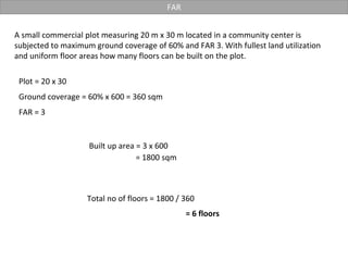 FAR
A small commercial plot measuring 20 m x 30 m located in a community center is
subjected to maximum ground coverage of 60% and FAR 3. With fullest land utilization
and uniform floor areas how many floors can be built on the plot.
Plot = 20 x 30
Ground coverage = 60% x 600 = 360 sqm
Built up area = 3 x 600
FAR = 3
= 1800 sqm
= 6 floors
Total no of floors = 1800 / 360
 