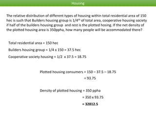 Housing
The relative distribution of different types of housing within total residential area of 150
hec is such that Builders housing group is 1/4th of total area, cooperative housing society
if half of the builders housing group and rest is the plotted hosing. If the net density of
the plotted housing area is 350ppha, how many people will be accommodated there?
Total residential area = 150 hec
Builders housing group = 1/4 x 150 = 37.5 hec
Plotted housing consumers = 150 – 37.5 – 18.75
Cooperative society housing = 1/2 x 37.5 = 18.75
= 93.75
Density of plotted housing = 350 ppha
= 350 x 93.75
= 32812.5
 