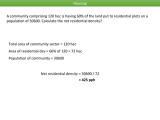 Housing
A community comprising 120 hec is having 60% of the land put to residential plots an a
population of 30600. Calculate the net residential density?
Total area of community sector = 120 hec
Area of residential dev = 60% of 120 = 72 hec
Net residential density = 30600 / 72
Population of community = 30600
= 425 pph
 