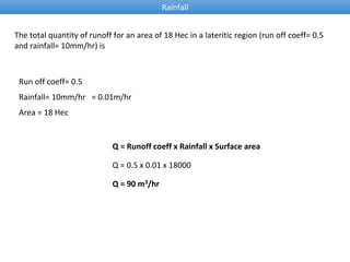 Rainfall
The total quantity of runoff for an area of 18 Hec in a lateritic region (run off coeff= 0.5
and rainfall= 10mm/hr) is
Run off coeff= 0.5
Rainfall= 10mm/hr = 0.01m/hr
Q = Runoff coeff x Rainfall x Surface area
Area = 18 Hec
Q = 0.5 x 0.01 x 18000
Q = 90 m3/hr
 