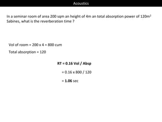 Acoustics
In a seminar room of area 200 sqm an height of 4m an total absorption power of 120m2
Sabines, what is the reverberation time ?
Vol of room = 200 x 4 = 800 cum
Total absorption = 120
RT = 0.16 Vol / Absp
= 0.16 x 800 / 120
= 1.06 sec
 