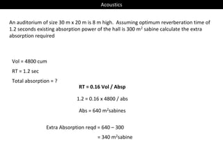Acoustics
An auditorium of size 30 m x 20 m is 8 m high. Assuming optimum reverberation time of
1.2 seconds existing absorption power of the hall is 300 m2 sabine calculate the extra
absorption required
Vol = 4800 cum
RT = 1.2 sec
RT = 0.16 Vol / Absp
1.2 = 0.16 x 4800 / abs
Abs = 640 m2sabines
Total absorption = ?
Extra Absorption reqd = 640 – 300
= 340 m2sabine
 