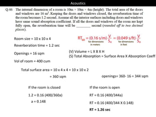 Room size = 10 x 10 x 4
Vol of room = 400 cum
Reverberation time = 1.2 sec
1.2 = 0.16 (400/360a)
Total surface area = 10 x 4 x 4 + 10 x 10 x 2
= 360 sqm
(V) Volume = L X B X H
(S) Total Absorption = Surface Area X Absorption Coeff
a = 0.148
Openings = 16 sqm
If the room is closed
RT = 0.16 (400/344a)
If the room is open
openings= 360- 16 = 344 sqm
RT = 0.16 (400/344 X 0.148)
RT = 1.26 sec
Acoustics
 