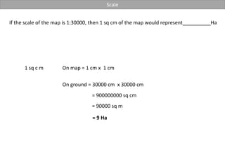Scale
If the scale of the map is 1:30000, then 1 sq cm of the map would represent__________Ha
1 sq c m On map = 1 cm x 1 cm
On ground = 30000 cm x 30000 cm
= 900000000 sq cm
= 90000 sq m
= 9 Ha
 