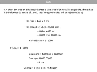 Scale
A 4 cmx 4 cm area on a mao represented a land area of 16 hectares on ground. If this map
is transformed to a scale of 1:5000 the same ground area will be represented by
On map = 4 cm x 4 cm
On ground = 16 hec = 16000 sqm
= 400 m x 400 m
Current Scale = 1 : 1000
= 8 cm
On ground = 40000 cm x 40000 cm
= 40000 cm x 40000 cm
If Scale = 1 : 5000
On map = 40000 / 5000
On map = 8 cm x 8 cm = 64 sq cm
 