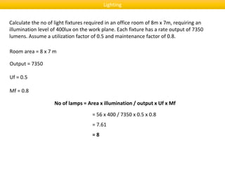 Lighting
Calculate the no of light fixtures required in an office room of 8m x 7m, requiring an
illumination level of 400lux on the work plane. Each fixture has a rate output of 7350
lumens. Assume a utilization factor of 0.5 and maintenance factor of 0.8.
Room area = 8 x 7 m
No of lamps = Area x illumination / output x Uf x Mf
= 56 x 400 / 7350 x 0.5 x 0.8
= 7.61
= 8
Output = 7350
Uf = 0.5
Mf = 0.8
 