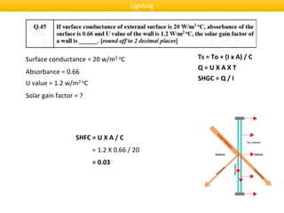 Surface conductance = 20 w/m2 oC
Q = U X A X T
Absorbance = 0.66
U value = 1.2 w/m2 oC
Solar gain factor = ?
SHFC = U X A / C
Ts = To + (I x A) / C
SHGC = Q / I
= 1.2 X 0.66 / 20
= 0.03
Lighting
 