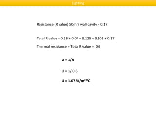 Total R value = 0.16 + 0.04 + 0.125 + 0.105 + 0.17
U = 1/R
U = 1/ 0.6
U = 1.67 W/m2 OC
Thermal resistance = Total R value = 0.6
Resistance (R value) 50mm wall cavity = 0.17
Lighting
 