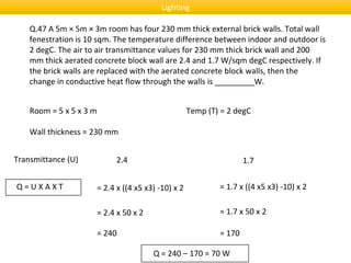 Q.47 A 5m × 5m × 3m room has four 230 mm thick external brick walls. Total wall
fenestration is 10 sqm. The temperature difference between indoor and outdoor is
2 degC. The air to air transmittance values for 230 mm thick brick wall and 200
mm thick aerated concrete block wall are 2.4 and 1.7 W/sqm degC respectively. If
the brick walls are replaced with the aerated concrete block walls, then the
change in conductive heat flow through the walls is _________W.
Room = 5 x 5 x 3 m
Wall thickness = 230 mm
Transmittance (U) 2.4 1.7
Q = U X A X T
Temp (T) = 2 degC
= 2.4 x ((4 x5 x3) -10) x 2 = 1.7 x ((4 x5 x3) -10) x 2
= 2.4 x 50 x 2 = 1.7 x 50 x 2
= 240 = 170
Q = 240 – 170 = 70 W
Lighting
 