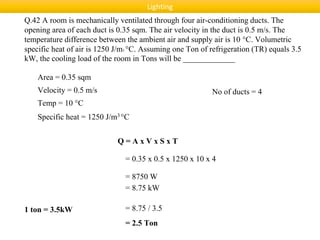Q.42 A room is mechanically ventilated through four air-conditioning ducts. The
opening area of each duct is 0.35 sqm. The air velocity in the duct is 0.5 m/s. The
temperature difference between the ambient air and supply air is 10 °C. Volumetric
specific heat of air is 1250 J/m3 °C. Assuming one Ton of refrigeration (TR) equals 3.5
kW, the cooling load of the room in Tons will be _____________
Area = 0.35 sqm
Velocity = 0.5 m/s
Temp = 10 °C
Specific heat = 1250 J/m3 °C
Q = A x V x S x T
= 0.35 x 0.5 x 1250 x 10 x 4
= 8750 W
No of ducts = 4
= 8.75 kW
1 ton = 3.5kW = 8.75 / 3.5
= 2.5 Ton
Lighting
 