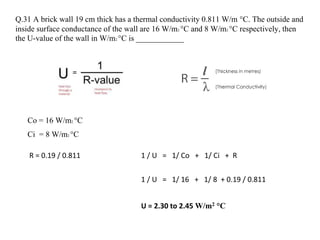 Q.31 A brick wall 19 cm thick has a thermal conductivity 0.811 W/m °C. The outside and
inside surface conductance of the wall are 16 W/m2 °C and 8 W/m2 °C respectively, then
the U-value of the wall in W/m2 °C is ____________
R = 0.19 / 0.811 1 / U = 1/ Co + 1/ Ci + R
Co = 16 W/m2 °C
Ci = 8 W/m2 °C
1 / U = 1/ 16 + 1/ 8 + 0.19 / 0.811
U = 2.30 to 2.45 W/m2 °C
 