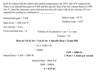 Q.45 In a dance hall the indoor and outdoor temperatures are 28°C and 18°C respectively.
There is an internal heat gain of 5 kW and the specific heat of air (on volume basis) is 1300
J/m3 °C, then the necessary cross sectional area (m2) of a duct with an air velocity of 2 m/s
required for cooling by ventilation is ____________
Indoor temp = 28 °C
Outdoor temp = 18°C
Internal heat gain = 5 kW
Heat of air = 1300 J/m3 °C
Air velocity = 2 m/s
Volume of air passed in 1 sec = 2 x area
Volume = 2A
Heat in Vol of Air = Vol of Air x Specific Heat x Temp Diff
Cross sectional area = A
= 2A x 1300 x 10
= 2600A
Internal heat = 5 kW = 5000 W 1 Watt = 1 Joule per second
Internal Heat = Heat Vol
5000 = 2600A
A = 0.19 m2
1 kW = 1000 J/s
 