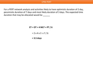CPM PERT
For a PERT network analysis and activities likely to have optimistic duration of 2 day,
pessimistic duration of 7 days and most likely duration of 3 days. The expected time
duration that may be allocated would be ______
ET = OT + 4 MLT + PT / 6
= 2 x 4 x 3 x 7 / 6
= 3.5 days
 